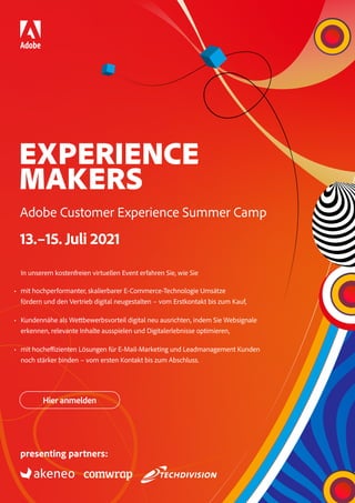 EXPERIENCE
MAKERS
Adobe Customer Experience Summer Camp
13.–15. Juli 2021
In unserem kostenfreien virtuellen Event erfahren Sie, wie Sie
• mit hochperformanter, skalierbarer E-Commerce-Technologie Umsätze
fördern und den Vertrieb digital neugestalten – vom Erstkontakt bis zum Kauf,
• Kundennähe als Wettbewerbsvorteil digital neu ausrichten, indem Sie Websignale
erkennen, relevante Inhalte ausspielen und Digitalerlebnisse optimieren,
• mit hocheffizienten Lösungen für E-Mail-Marketing und Leadmanagement Kunden
noch stärker binden – vom ersten Kontakt bis zum Abschluss.
Hier anmelden
presenting partners:
 
