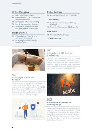 Online-Marketing
59	 Kein Cookie? Kein Problem
66	 Videomarketing – Die 5 Kriterien für
	 bessere Conversions
71	 Erfolgreiches Influencer Marketing
76	 Das Streben nach dem Optimum
82	 Social Media Marketing – 10 Best
	 Practices für kleine Unternehmen
Digital Business
88	 Hybride Events – Tipps für eine
	 erfolgreiche Umsetzung
92	 Im Gespräch mit CDR-Expertin
	 Angelika Pauer
Digital Business
96	 Adobe Digital Summit 2021 – Rückblick
IT-Sicherheit
103	 Kundenvertrauen erhöhen mit Privacy
	 by Design
110	 Präventive Massnahmen – DDoS-Angriffe
New Work
115	 Produktivität ohne Grenzen
Corporate Digital Responsibility hat sich schnell
zu einem zukunftsweisenden Thema der Digita-
lisierung entwickelt. Eine der führenden Exper-
tinnen im Thema ist Angelika Pauer. Wir haben
mit ihr über den Status Quo, aber auch über die
Top-Themen von CDR in 2021 gesprochen.
Im Gespräch mit CDR-Expertin
Angelika Pauer
92
Adobe organisierte sein jährliches und weltweit
größtes kostenloses Digital Experience Event –
diesmal unter dem Motto Adobe Summit 2021:
Digital Experience. 400 Sessions und Workshops
rund um die Customer Experience erwarteten die
Teilnehmer. Wer keine Zeit hatte „live“ dabei zu zu
sein: Alle Sessions sind noch verfügbar.
Adobe Digital Summit 2021 –
Rückblick
96
Kunden vertrauen Ihnen ihre personenbezogenen
Daten an – und die möchte Sie schützen. Privacy
by Design ist ein Framework, das dabei hilft, den
Überblick zu behalten, und so auch Compliance-
und IT-Sicherheitsrisiken zu senken. Unsere Priva-
cy by Design Tipps sorgen für eine schön kurze
Datenschutzerklärung.
Kundenvertrauen erhöhen mit
Privacy by Design
103
719314501 / Shutterstock
1135063265 / Shutterstock
1135063265 / Shutterstock
1032426319 / Shutterstock
121 Impressum
4
Inhaltsverzeichnis
 