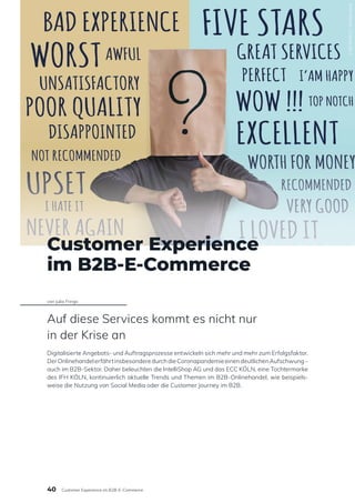 Customer Experience
im B2B-E-Commerce
von Julia Frings
Auf diese Services kommt es nicht nur
in der Krise an
Digitalisierte Angebots- und Auftragsprozesse entwickeln sich mehr und mehr zum Erfolgsfaktor.
DerOnlinehandelerfährtinsbesonderedurchdieCoronapandemieeinendeutlichenAufschwung–
auch im B2B-Sektor. Daher beleuchten die IntelliShop AG und das ECC KÖLN, eine Tochtermarke
des IFH KÖLN, kontinuierlich aktuelle Trends und Themen im B2B-Onlinehandel, wie beispiels-
weise die Nutzung von Social Media oder die Customer Journey im B2B.
1185354412
/
Shutterstock
40 Customer Experience im B2B-E-Commerce
 