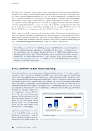 Die Coronakrise stellt viele Händler vor ganz neue Herausforderungen. Die zeitweisen Geschäfts-
schließungen erfordern ein Umdenken in vielen Unternehmen und treiben den Onlinehandel wei-
ter voran. Diese Entwicklungen lassen sich nicht nur im Endkundenbereich beobachten, auch
B2B-Unternehmen werden aktuell häufig vor Probleme gestellt. Flexibilität, Reaktionsschnellig-
keit und eine beschleunigte Digitalisierung des eigenen Unternehmens sind nicht nur essenziell,
um weiterhin handlungsfähig zu bleiben, sondern auch maßgeblich verantwortlich für den Unter-
nehmenserfolg. Die Digitalisierung ist in den letzten Jahren deutlich vorangeschritten und wurde
durch die Pandemie noch einmal signifikant gestärkt – so die Meinung der B2B-Unternehmen, die
für den B2B-E-Commerce Konjunkturindex, kurz B2Bkix, im letzten Jahr befragt wurden.
Daher haben einige B2B-Unternehmen Anpassungen an ihrer E-Commerce-Strategie vorgenom-
men: Die Erweiterung des Angebots im Onlineshop, die Nutzung neuer Kontaktkanäle oder die Ver-
knüpfung von Online und Außendienst sind da nur einige Beispiele. Und die meisten wollen noch
weitere Anpassungen vornehmen. Denn die Befragten sind sich einig: Ein Online-Vertriebsweg und
die Sichtbarkeit im Netz gehören mittlerweile zu den Must-Haves – auch im B2B.
Der B2Bkix, eine Initiative von IntelliShop AG und ECC KÖLN, liefert im dreimonatlichen
Rhythmus Einschätzungen zu Lage und Aussicht der E-Commerce- und Gesamtumsät-
ze sowie Wissen rund um aktuelle Trends und Themen des B2B-Sektors. Dafür werden
deutsche Unternehmen aller Wirtschaftszweige, die sich mit ihren Aktivitäten schwer-
punktmäßig an Geschäftskundschaft richten, befragt. Mehr Informationen unter:
https://b2b-ecommerce-index.de/. Dort können sich auch alle interessierten B2B-Unter-
nehmen zur Teilnahme registrieren.
Social Commerce im B2B noch ausbaufähig
Um online sichtbar zu sein und der eigenen Kundschaft Informationen zu Produkten und An-
geboten zu liefern, ist mehr als die Hälfte der B2B-Unternehmen mittlerweile auf Social Media
aktiv. Diese Netzwerke erfreuen sich nicht nur im Endkundenbereich großer Beliebtheit, auch
für B2B-Unternehmen bieten diese Plattformen großes Potenzial. Hinsichtlich der Nutzung liegt
Facebook mit deutlichem Abstand an der Spitze, gefolgt von den beiden Business-Netzwerken
Xing und LinkedIn. Die größten Zukunftsaussichten hat jedoch YouTube: Ein Viertel der B2B-
Unternehmen plant, das Videoportal zukünftig für seine Geschäftstätigkeiten zu nutzen. Aber auch
grundsätzlichistdasPotenzialvonSocialMediaimB2B-Sektornochnichtgänzlichausgeschöpft:Der
Großteil der befragten B2B-Unter-
nehmen plant derzeit, seine Aktivitä-
ten in den Netzwerken (weiter) aus-
zubauen. Fehlendes Know-how der
Mitarbeiter:innen oder der hohe Auf-
wand bei der Pflege eines solchen
Kanals hindert nur die wenigsten
daran, sich mit dem Thema Social
Media näher zu beschäftigen.
Aber nicht nur der Ausbau von Reich-
weite und Sichtbarkeit sowie die
Kundengewinnung und -interaktion
können über Social Media intensiviert
werden, auch der direkte Verkauf von Abb.1: Social Commerce bei Instagram und TikTok
41
E-Commerce
Customer Experience im B2B-E-Commerce
 