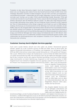 Produkten ist über diese Netzwerke möglich. Durch die Coronakrise vorangetriebene Möglich-
keiten wie Live-Shopping oder andere Formen des Social Commerce finden im B2C immer mehr
Anhänger. Besonderer Vorreiter ist dabei Instagram, das sich mehr und mehr zum Inspirations-
und Kaufkanal entwickelt – insbesondere bei der jungen Zielgruppe. In puncto Social Commerce
sind aber auch YouTube und vor allem TikTok zukunftsträchtige Kanäle. Besonders TikTok gilt
vermehrt als Vorreiter für neue Produkte oder Trends, wodurch die Entwicklungen hinsichtlich des
direkten Abverkaufs über die Plattform befeuert werden. Vor allem aber trägt Influencermarke-
ting auf allen Netzwerken einen großen Teil zum Erfolg des Social Commerce im B2C-Segment
bei. Was im Endkundenbereich schon länger umgesetzt wird, findet nun auch im B2B langsam
Anklang. Die Nutzung von Social Commerce ist hier allerdings noch nicht sehr verbreitet, wie der
B2Bkix zeigt: Nur die wenigsten B2B-Unternehmen bieten aktuell auf ihren Social Media Kanälen
den direkten Verkauf von Produkten an. Zwar gehen einige davon aus, dass Social Commerce in
den kommenden Jahren auch im Geschäftskundensegment an Bedeutung gewinnt, jedoch sehen
knapp zwei Drittel der Befragten den Nutzen dieses Vertriebskanals eher im B2C-Bereich. Über
Social Media können auch im Großhandel und B2B-Vertrieb Kaufimpulse gesetzt werden, aber
insbesondere bei beratungsintensiven oder komplexen Produkten ist ein Verkauf über soziale
Netzwerke eher schwierig.
Customer Journey durch digitale Services geprägt
Auch wenn soziale Medien aktuell noch eher selten als direkter Absatzkanal genutzt
werden, spielen sie in der Customer Journey im B2B eine Rolle, wenn es darum geht, der
eigenen Kundschaft Informationen zu Produkten und Angeboten zur Verfügung zu stellen:
60 % der B2B-Unternehmen setzen dabei soziale Netzwerke ein, 34 % greifen auf Videopor-
tale zurück. Während die Analyse der Kaufprozesse rund ein Drittel der B2B-Unternehmen
vor große Herausforderung stellt, hat sich bereits mehr als die Hälfte der Befragten ausgie-
big mit der Customer Journey des eigenen Klientels beschäftigt. Rund zwei Drittel arbeiten
sogar kontinuierlich an deren Optimierung. Insgesamt ist die Customer Journey im B2B-
Segment durch eine Vielzahl an digitalen Services geprägt, wodurch die Kundschaft in vie-
len Phasen ihres Kaufprozesses digitale Unterstützung erfahrt – allen voran die Bereitstel-
lung von digitalen Produktinforma-
tionen. Auch digitale technische
Datenblätter sowie einen Produkt-
finder bieten bereits etwa zwei Drit-
tel der B2B-Unternehmen an und
erleichtern dadurch nicht nur den
Informationsbeschaffungsprozess,
sondern auch die Produktaus-
wahl. Im After-Sales sind vor allem
ein Dokumentendownload oder die
Möglichkeit, Retouren online abzu-
wickeln, die Top-Services.
Das Angebot digitaler Services zielt
für die befragten Unternehmen auf
einen höheren Erfolg ab: Rund die
Hälfte sieht eine Steigerung des Un-
ternehmenserfolges und der Kundenzufriedenheit. Zusätzlich wird digitale Unterstützung im In-
formations- und Beschaffungsprozess auch von der B2B-Kundschaft mittlerweile erwartet, wo-
durch die Unternehmen zunehmend unter Druck geraten und eine Bandbreite an verschiedenen
Services in die Kaufprozesse ihres Klientels implementieren.
Abb.2: Digitale Services in der Customer Journey
42
E-Commerce
Customer Experience im B2B-E-Commerce
 