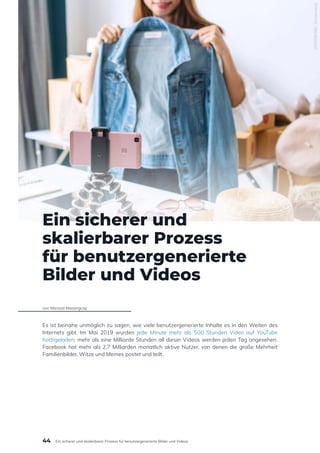 Ein sicherer und
skalierbarer Prozess
für benutzergenerierte
Bilder und Videos
von Marissa Masangcay
Es ist beinahe unmöglich zu sagen, wie viele benutzergenerierte Inhalte es in den Weiten des
Internets gibt. Im Mai 2019 wurden jede Minute mehr als 500 Stunden Video auf YouTube
hochgeladen; mehr als eine Milliarde Stunden all dieser Videos werden jeden Tag angesehen.
Facebook hat mehr als 2,7 Milliarden monatlich aktive Nutzer, von denen die große Mehrheit
Familienbilder, Witze und Memes postet und teilt.
1845596386
/
Shutterstock
44 Ein sicherer und skalierbarer Prozess für benutzergenerierte Bilder und Videos
 