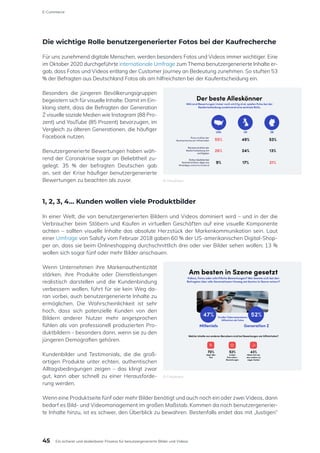 Die wichtige Rolle benutzergenerierter Fotos bei der Kaufrecherche
Für uns zunehmend digitale Menschen, werden besonders Fotos und Videos immer wichtiger. Eine
im Oktober 2020 durchgeführte internationale Umfrage zum Thema benutzergenerierte Inhalte er-
gab, dass Fotos und Videos entlang der Customer Journey an Bedeutung zunehmen. So stuften 53
% der Befragten aus Deutschland Fotos als am hilfreichsten bei der Kaufentscheidung ein.
Besonders die jüngeren Bevölkerungsgruppen
begeistern sich für visuelle Inhalte. Damit im Ein-
klang steht, dass die Befragten der Generation
Z visuelle soziale Medien wie Instagram (88 Pro-
zent) und YouTube (85 Prozent) bevorzugen, im
Vergleich zu älteren Generationen, die häufiger
Facebook nutzen.
Benutzergenerierte Bewertungen haben wäh-
rend der Coronakrise sogar an Beliebtheit zu-
gelegt. 35 % der befragten Deutschen gab
an, seit der Krise häufiger benutzergenerierte
Bewertungen zu beachten als zuvor.
1, 2, 3, 4… Kunden wollen viele Produktbilder
In einer Welt, die von benutzergenerierten Bildern und Videos dominiert wird – und in der die
Verbraucher beim Stöbern und Kaufen in virtuellen Geschäften auf eine visuelle Komponente
achten – sollten visuelle Inhalte das absolute Herzstück der Markenkommunikation sein. Laut
einer Umfrage von Salsify vom Februar 2018 gaben 60 % der US-amerikanischen Digital-Shop-
per an, dass sie beim Onlineshopping durchschnittlich drei oder vier Bilder sehen wollen; 13 %
wollen sich sogar fünf oder mehr Bilder anschauen.
Wenn Unternehmen ihre Markenauthentizität
stärken, ihre Produkte oder Dienstleistungen
realistisch darstellen und die Kundenbindung
verbessern wollen, führt für sie kein Weg da-
ran vorbei, auch benutzergenerierte Inhalte zu
ermöglichen. Die Wahrscheinlichkeit ist sehr
hoch, dass sich potenzielle Kunden von den
Bildern anderer Nutzer mehr angesprochen
fühlen als von professionell produzierten Pro-
duktbildern – besonders dann, wenn sie zu den
jüngeren Demografien gehören.
Kundenbilder und Testimonials, die die groß-
artigen Produkte unter echten, authentischen
Alltagsbedingungen zeigen – das klingt zwar
gut, kann aber schnell zu einer Herausforde-
rung werden.
Wenn eine Produktseite fünf oder mehr Bilder benötigt und auch noch ein oder zwei Videos, dann
bedarf es Bild- und Videomanagement im großen Maßstab. Kommen da noch benutzergenerier-
te Inhalte hinzu, ist es schwer, den Überblick zu bewahren. Bestenfalls endet das mit „lustigen“
© Cloudinary
© Cloudinary
45
E-Commerce
Ein sicherer und skalierbarer Prozess für benutzergenerierte Bilder und Videos
 