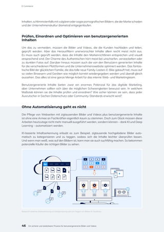 Inhalten,schlimmstenfallsmitvulgärenodersogarpornografischenBildern,diederMarkeschaden
und der Unternehmenskultur diametral entgegenlaufen.
Prüfen, Einordnen und Optimieren von benutzergenerierten
Inhalten
Um das zu vermeiden, müssen die Bilder und Videos, die die Kunden hochladen und teilen,
geprüft werden. Aber das Herausfiltern unerwünschter Inhalte allein reicht meist nicht aus.
Es muss auch geprüft werden, dass die Inhalte den Markenrichtlinien entsprechen und visuell
ansprechend sind. Der Charme des Authentischen hört meist bei unscharfen, verwackelten oder
zu dunklen Fotos auf. Darüber hinaus müssen auch die von den Benutzern generierten Inhalte
für die verschiedenen Plattformen und die Unternehmenswebsite optimiert werden. Das fantas-
tische Bild der glücklichen Familie, die das tolle neue Family-Lasten-E-Bike gekauft hat, muss auf
so vielen Browsern und Geräten wie möglich korrekt wiedergegeben werden und überall gleich
aussehen. Das alles ist eine ganze Menge Arbeit für das interne Web- und Marketingteam.
Benutzergenerierte Inhalte bieten zwar ein enormes Potenzial für das digitale Marketing,
aber Unternehmen sollten sich über die möglichen Schwierigkeiten bewusst sein. In welchem
Maßstab können sie die Inhalte prüfen und einordnen? Wie sicher können sie sein, dass jeder
Ausrutscher in Sachen Datenschutz oder Community-Standards erwischt wird?
Ohne Automatisierung geht es nicht
Die Pflege von Webseiten mit zigtausenden Bilder und Videos plus benutzergenerierte Inhalte
ist ohne eine Armee an Fachkräften eigentlich kaum zu stemmen. Doch zum Glück müssen diese
Arbeiten heutzutage nicht mehr manuell ausgeführt werden, sondern können – dank KI und Deep
Learning – automatisiert werden.
KI-basierte Inhaltserkennung erlaubt es zum Beispiel, zigtausende hochgeladene Bilder auto-
matisch zu kategorisieren und zu taggen, sodass sich die Inhalte leichter überprüfen lassen.
Und wenn man weiß, was auf den Bildern ist, kann man sie auch suchfähig machen. So bekommen
potenzielle Käufer die richtigen Bilder zu sehen.
Beispiel KI-basierte Inhaltserkennung zur Kategorisierung und zum Taggen von Bildern © Cloudinary
46
E-Commerce
Ein sicherer und skalierbarer Prozess für benutzergenerierte Bilder und Videos
 