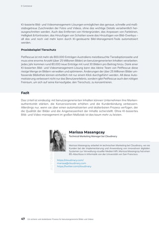 KI-basierte Bild- und Videomanagement-Lösungen ermöglichen das genaue, schnelle und maß-
stabsgetreue Zuschneiden der Fotos und Videos, ohne das wichtige Details versehentlich her-
ausgeschnitten werden. Auch das Entfernen von Hintergründen, das Anpassen von Farbtönen,
Helligkeit & Kontrasten, das Hinzufügen von Schatten sowie das Hinzufügen von Bild-Overlays –
all das und noch viel mehr kann durch KI-gesteuerte Bild-Management-Tools automatisiert
werden.
Praxisbeispiel Tierschutz
PetRescue ist mit mehr als 800.000 Einträgen Australiens meistbesuchte Tieradoptionsseite und
muss eine enorme Anzahl (über 25 Millionen Bilder) an benutzergenerierten Inhalten verarbeiten.
Jedes Jahr kommen rund 80.000 neue Einträge mit rund 30 Bildern pro Beitrag hinzu. Dank einer
KI-basierten Bild- und Videomanagement-Lösung kann das kleine Team von PetRescue diese
riesige Menge an Bildern verwalten und optimieren. Änderungen der über 25 Millionen Bilder um-
fassende Bibliothek können einheitlich mit nur einem Klick durchgeführt werden. All diese Auto-
matisierung verbessert nicht nur das Benutzererlebnis, sondern gibt PetRescue auch den nötigen
Freiraum, um sich auf seine Kernaufgabe, den Tierschutz, zu konzentrieren.
Fazit
Das Urteil ist eindeutig: mit benutzergenerierten Inhalten können Unternehmen ihre Marken-
authentizität stärken, die Konversionsrate erhöhen und die Kundenbindung verbessern.
Allerdings nur, wenn sie über einen automatisierten und skalierbaren Prozess verfügen, der
die Qualität der Bilder und die Angemessenheit der Inhalte sicherstellt. Ohne KI-basiertes
Bild- und Video-management im großen Maßstab ist das kaum mehr zu leisten.
Marissa Masangcay arbeitet im technischen Marketing bei Cloudinary, wo sie
Kunden bei der Implementierung und Anwendung von innovativen digitalen
Systemen zur Verwaltung visueller Medien hilft. Marissa Masangcay hat einen
BS-Abschluss in Informatik von der Universität von San Francisco.
https://cloudinary.com/
marissa@cloudinary.com
https://twitter.com/cloudinary
AUTORIN
Marissa Masangcay
Technical Marketing Manager bei Cloudinary
47
E-Commerce
Ein sicherer und skalierbarer Prozess für benutzergenerierte Bilder und Videos
 