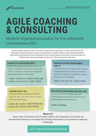AGILE COACHING
& CONSULTING
Moderne Organisationsansätze für Ihre individuelle
Unternehmens-DNA
TURNING ONLINE PROJECTS INTO SUCCESS
CONSULTING ~ E-COMMERCE ~ CORPORATE WEB ~ PIM ~ ONLINE MARKETING
KANBAN SYSTEM DESIGN (KMP-I)
In KMP-I lernen Sie, Ihre Arbeitsprozesse und
Arbeit zu visualisieren und den Flow Schritt für
Schritt zu verbessern. Werden Sie zertifizierter
Kanban Management Professional!
KANBAN SYSTEMS IMPROVEMENT
(KMP-II)
In KMP-II lernen Sie, Kanban mit den richtigen
Changeprozessen auszurollen und weiter zu
verbessern. Werden Sie zertifizierter Kanban
Management Professional!
ZIELE SETZEN UND ERREICHEN (OKR, 4DX)
Lernen Sie, wie Sie die Zielsetzungs- und
Zielverfolgungssysteme OKR und 4DX für sich
gewinnbringend einsetzen können.
Warum wir?
Unsere Trainer sind Experten auf ihrem Gebiet, zählen zu den Topspeakern auf nationalen und
internationalen Konferenzen und verfügen über jahrelange Praxiserfahrung. Wir garantieren erstklassige
Fortbildungen.
1. Termin: 14.9. bis 17.9., 13:00-17:30 Uhr oder
2. Termin: 14.12. bis 17.12., 13:00-17:30 Uhr Termin: 12.10. bis 15.10., 13:00-17:30 Uhr
Termin: auf Anfrage
LEADING SAFE 5 (SA)
In dieser offiziellen Schulung zu SAFe® 5
lernen Sie alles, was Sie für die SAFe Agilist
Zertifizierung benötigen.
JETZT ONLINE-SCHULUNG BUCHEN!
1. Termin: 29.7. bis 30.7., 9:00-17:00 Uhr oder
2. Termin: 22.9. bis 23.9., 9:00-17:00 Uhr
Die Welt verändern, können wir leider noch nicht so einfach. Was wir aber können, ist, Ihnen und Ihrem Team, Ihrer
Organisation, Ihrem Unternehmen das Leben ein wenig leichter zu machen. Wir bieten unseren Seminarteilnehmern
Expertenwissen auf höchstem Niveau, hochkarätige Seminare und Schulungen für Entscheider, Softwareentwickler und
Projektmanager sowie praxisbezogenes Know-how für HR und Organisationsentwicklung.
 