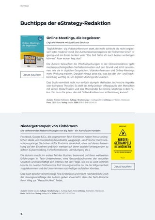 Online-Meetings, die begeistern
Digitale Rhetorik mit Spaß und Struktur
Täglich finden -zig Videokonferenzen statt, die mehr schlecht als recht organi-
siert oder moderiert sind. Die Aufmerksamkeitsspanne der Teilnehmer:innen ist
gering und am Ende denken viele: “Die Zeit hätte ich auch besser verbringen
können.” Aber woran liegt das?
Die Autorin beleuchtet die Wechselwirkungen in der Onlineinteraktion, geht
medienpsychologischen Verhaltensmustern auf den Grund und lehrt Leser:in-
nen, wie sie in digitalen Gesprächen, Videokonferenzen und Online-Meetings
mehr Wirkung erzielen. Darüber hinaus zeigt sie, was bei der Vor- und Nach-
bereitung wichtig ist, um digitale Meetings abzurunden.
Das Buch vermittelt nicht nur einfach stumpfe Methoden, technische Aspekte
oder komplexe Theorien. Es stellt als tiefgründiger Alltagsguide den Menschen
mit seinen Bedürfnissen und das Miteinander bei Online-Meetings in den Fo-
kus. Ein muss für jeden, der mit Online-Konferenzen in Berührung kommt!
Autorin: Andrea Heitmann, Auflage / Erscheinung: 1. Auflage 2021, Umfang: 227 Seiten, Hardcover
Preis: 29,95 Euro, Verlag: Haufe, ISBN: 978-3-648-15141-9
Niedergetrampelt von Einhörnern
Die verheerenden Nebenwirkungen von Big Tech – ein Aufruf zum Handeln
Facebook, Google & Co., die sogenannten Tech-Einhörner, haben ihre ursprüng-
lichen Ideale und moralischen Grundsätze weggelegt – als Preis für mehr Inno-
vationssprünge. Sie haben dafür Produkte entwickelt, ohne auf deren Auswir-
kung auf den Einzelnen und noch weniger auf deren soziale Konsequenzen zu
achten (Cybermobbing, Fehlinformationen, Lohndumping etc.).
Die Autorin macht im ersten Teil des Buches, basierend auf ihren weltweiten
Erfahrungen in Tech-Unternehmen, eine Bestandsaufnahme der aktuellen
Situation und beschäftigt sich intensiv mit der Frage, wie es so weit kommen
konnte. Im zweiten Teil bietet sie fünf Lösungsansätze an, die der Allgemeinheit
zugutekommen und die Unternehmen nachhaltiger aufstellen könnten.
Das Buch beschert einem einige Aha-Erlebnisse und macht nachdenklich. Doch
die Lösungsvorschläge der Autorin geben Zuversicht, dass die Tech-Branche
ihren Weg zur “Menschlichkeit” findet.
Autorin: Maëlle Gavet, Auflage / Erscheinung: 1. Auflage April 2021, Umfang: 352 Seiten, Hardcover,
Preis: 24,99 Euro, Verlag: Wiley-VCH, ISBN: 978-3-527-51072-6
Jetzt kaufen!
Jetzt kaufen!
MAËLLE GAVET
DIE VERHEERENDEN NEBENWIRKUNGEN VON
BIG TECH - EIN AUFRUF ZUM HANDELN
NIEDER-
GETRAMPELT
EINHÖRNERN
VON
Buchtipps der eStrategy-Redaktion
5
Buchtipps
 