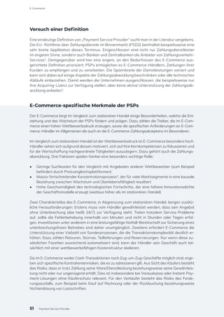 Versuch einer Definition
Eine eindeutige Definition von „Payment Service Provider“ sucht man in der Literatur vergebens.
Die EU- Richtlinie über Zahlungsdienste im Binnenmarkt (PSD2) beinhaltet beispielsweise eine
sehr breite Applikation dieses Terminus. Eingeschlossen sind nicht nur Zahlungsdienstleister
im engeren Sinne, sondern auch Banken und Zentralbanken als Anbieter von Zahlungsverkehr-
Services2
. Demgegenüber wird hier eine engere, an den Bedürfnissen des E-Commerce aus-
gerichtete Definition priorisiert: PSPs ermöglichen es E-Commerce-Händlern, Zahlungen ihrer
Kunden zu empfangen und zu verarbeiten. Die Spannbreite der Dienstleistungen variiert und
kann sich dabei auf einige Aspekte der Zahlungsabwicklung beschränken oder alle technischen
Abläufe einbeziehen. Damit werden die Unternehmen ausgeschlossen, die beispielsweise nur
ihre Acquiring-Lizenz zur Verfügung stellen, aber keine aktive Unterstützung der Zahlungsab-
wicklung anbieten3
.
E-Commerce-spezifische Merkmale der PSPs
Der E-Commerce birgt im Vergleich zum stationären Handel einige Besonderheiten, welche die Ent-
stehung und das Wachstum der PSPs fördern und prägen. Dazu zählen die Treiber, die im E-Com-
merce einen hohen Wettbewerbsdruck erzeugen, sowie die spezifischen Anforderungen an E-Com-
merce-Händler im Allgemeinen als auch an die E-Commerce-Zahlungsakzeptanz im Besonderen.
Im Vergleich zum stationären Handel ist der Wettbewerbsdruck im E-Commerce besonders hoch.
Händler sehen sich aufgrund dessen motiviert, sich auf ihre Kernkompetenzen zu fokussieren und
für die Wertschaffung nachgeordnete Tätigkeiten auszulagern. Dazu gehört auch die Zahlungs-
abwicklung. Drei Faktoren spielen hierbei eine besonders wichtige Rolle:
•	 Geringe Suchkosten für den Vergleich mit Angeboten anderer Wettbewerber (zum Beispiel
befördert durch Preisvergleichsplattformen)
•	 Massiv fortschreitender Konzentrationsprozess4
, der für viele Marktsegmente in eine kausale
Beziehung zwischen Wachstum und Überlebensfähigkeit resultiert
•	 Hohe Geschwindigkeit des technologischen Fortschritts, der eine höhere Innovationsdichte
der Geschäftsmodelle erzeugt (weitaus höher als im stationären Handel)
Zwei Charakteristika des E-Commerce, in Abgrenzung zum stationären Handel, bergen zusätz-
liche Herausforderungen: Erstens muss vom Händler gewährleistet werden, dass sein Angebot
ohne Unterbrechung (das heißt 24/7) zur Verfügung steht. Treten trotzdem Service-Probleme
auf, sollte die Fehlerbehebung innerhalb von Minuten und nicht in Stunden oder Tagen erfol-
gen. Investitionen unter anderem in eine leistungsfähige Notfall-Bereitschaft zur Sicherung eines
unterbrechungsfreien Betriebes sind daher unumgänglich. Zweitens erfordert E-Commerce die
Unterstützung einer Vielzahl von Sonderprozessen, die die Transaktionskomplexität deutlich er-
höhen. Dazu zählen Retouren, Stornos, Teillieferungen und Reservierungen. Nur wenn diese zu-
sätzlichen Facetten ausreichend automatisiert sind, kann der Händler sein Geschäft auch tat-
sächlich mit einer wettbewerbsfähigen Kostenstruktur skalieren.
Da im E-Commerce weder Cash-Transaktionen noch Zug-um-Zug-Geschäfte möglich sind, erge-
ben sich spezifische Kontrahentenrisiken, die es zu adressieren gilt. Aus Sicht des Käufers besteht
das Risiko, dass er trotz Zahlung seine Ware/Dienstleistung beziehungsweise seine Gewährleis-
tung nicht oder nur ungenügend erhält. Dies ist insbesondere bei Vorauskasse oder Instant-Pay-
ment-Lösungen ohne Käuferschutz relevant. Für den Verkäufer besteht das Risiko des Forde-
rungsausfalls, zum Beispiel beim Kauf auf Rechnung oder der Rückbuchung beziehungsweise
Nichteinlösung von Lastschriften.
51
E-Commerce
Payment Service Provider
 