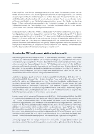 Collecting-PSPs (zum Beispiel Adyen) gehen deutlich über dieses Serviceniveau hinaus und tre-
ten bei der Durchführung und Gestaltung der Zahlverfahren als Vertragspartner auf. Sie nehmen
die Zahlungen der Käufer direkt entgegen und wickeln diese über ihre eigenen Konten ab. Aus
der Sicht des Händlers handelt es sich um ein „Rundum-sorglos“-Paket, bei dem ihm die Netto-
zahlungen nach Gebühren und Rückbehalten gutgeschrieben werden. Der Händler hat allerdings
keinen Einfluss mehr auf die Ausgestaltung der Vertragsbeziehungen mit den Anbietern der
Zahlverfahren sowie die Zahlungsabwicklung. Das Collecting-Modell erfordert in den meisten
Jurisdiktionen eine Lizenz der zuständigen Bankenaufsicht.
Ein Beispiel für den wachsenden Wettbewerbsdruck der PSP-Branche ist die Herausbildung wei-
terer Spezialisierungsformen. Dazu zählen sogenannte Meta-PSPs (zum Beispiel P-Pro), die die
Abwicklung von Zahlverfahren für andere PSPs übernehmen. Die Dienstleistungsnehmer können
dadurch ihr Angebot um Zahlverfahren ergänzen, die sie selbst nicht profitabel anbieten können9
.
Beispielhaft seien hier I-Deal, Paydirekt oder Paylib genannt, die national eine relevante Markt-
position einnehmen, aber international eine geringe Bedeutung haben. Diese Zahlverfahren sind
mangels kritischer Masse zum Beispiel für ausländische PSPs nicht attraktiv, können aber den-
noch für die grenzüberschreitende Kundenakquise nützlich sein10
.
Struktur des PSP-Marktes und Wettbewerbsintensität
Die Datenlage für den deutschen PSP-Markt ist nur rudimentär vorhanden. Diverse Datenquellen
existieren auf internationaler Ebene. Sie basieren in der Regel auf Umsatzdaten der europäi-
schen beziehungsweise globalen Anbieter, die nicht-PSP-relevante Geschäftsaktivitäten einbe-
ziehen, wodurch die Aussagefähigkeit für den PSP-Markt per se begrenzt ist11
. Es darf ferner
daran gezweifelt werden, inwiefern internationale Marktanteile ein guter Schätzindikator für den
deutschen Markt darstellen. National hat beispielsweise I-Business einmalig 2016 berichtet12
,
während die nachfolgenden Veröffentlichungen einer Marktdefinition folgen, die mit dem hier
verwendeten Verständnis von PSPs wenig kompatibel erscheint.
Als bisher ergiebigste Quelle erscheinen die Daten des EHI Retail Institute (EHI). Das EHI ver-
öffentlicht seit 2016 die Anzahl der Händler, die auf die Frage „Auf die Dienste welches PSPs
greifen Sie zurück, um Zahlungsdienste an Ihren Onlineshop einzubinden und Zahlungen ent-
sprechend abzuwickeln?“ einen oder mehrere PSPs zurückmelden13
. Befragt werden die 1.000
umsatzstärksten B2C-Onlineshops für physische Güter (inklusive E-Books)14
. Dies wird in der
vorliegenden Studie durch eine Betrachtung der Marktanteile nach Umsatz der Händler ergänzt.
Die Betrachtung nach Umsatzgrößen und nicht nur nach Anzahl der Händler ist aufgrund des
hohen Konzentrationsgrades im E-Commerce-Markt relevant.
In einem ersten Schritt wurden auf Basis des obigen EHI-Top-1 000 für das Jahr 2019 die Top-200-
E-Commerce Händler identifiziert und betrachtet. Diese Stichprobe bildet 92 % des Umsatzes der
Top 1 000 ab. In einem zweiten Schritt wurden Händler, die keinen PSP nutzen oder selbst PSP-
Dienstleistungen anbieten (und damit PSP-Marktteilnehmer sind) ausgeschlossen. Dadurch fo-
kussiert sich die untersuchte Stichprobe auf 189 Händler, die 51 % des gesamten EHI-Umsatzes
abbilden. In einem dritten Schritt wurden mithilfe von Experten die Haupt-PSP für die Händler
identifiziert. Dies konnte für 53 % der Stichprobe nach Anzahl der Händler und 67 % nach Händ-
ler-Umsatz ermittelt werden. Dementsprechend konnte für die PSPs – auf Basis der von ihnen be-
treuten Händler – mittels der 2019 EHI-Händler-Umsätze der Marktanteil der PSPs abgeschätzt
werden. Zudem wurden Expertengespräche zur Validierung der Ergebnisse durchgeführt15
.
Abbildung 2 zeigt, dass nur wenige Anbieter einen Marktanteil von über 10 % erreichen und
damit eine potenziell dominante Marktposition einnehmen. Das gilt insbesondere für Computop
53
E-Commerce
Payment Service Provider
 