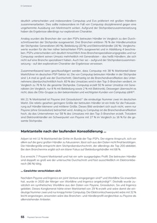 deutlich unterscheiden und insbesondere Computop und Evo präferiert mit großen Händlern
zusammenarbeiten. Dies sollte insbesondere im Fall von Computop disziplinierend gegen eine
ungehemmte Ausübung von Marktmacht wirken. Aufgrund der Stichprobenzusammensetzung
haben die Ergebnisse allerdings nur explorativen Charakter.
Analog wurden die Branchen der von den PSPs betreuten Händler im Vergleich zu den Durch-
schnittswerten der Stichprobe ausgewertet. Drei Branchen erklären 76 % der Händlerumsätze
der Stichprobe: Generalisten (40 %), Bekleidung (20 %) und Elektronikhändler (16 %). Vergleichs-
werte wurden für die hier näher betrachteten PSPs ausgewertet und in Abbildung 4 beschrie-
ben. PSPs unterscheiden sich deutlich hinsichtlich ihres Branchenspezialisierungsgrades und nur
Computop verdient seinen Umsatz mehrheitlich mit Generalisten – das heißt Händlern, die sich
nicht auf eine Branche spezialisiert haben. Auch hier sei – aufgrund der Stichprobenzusammen-
setzung – auf den explorativen Charakter der Ergebnisse verwiesen.
Zusammenfassend kann geschlussfolgert werden, dass Computop mit 38 % Marktanteil klarer
Marktführer im deutschen PSP-Sektor ist. Die von Computop betreuten Händler in der Stichprobe
sind 1,4-mal so groß wie der Durchschnitt. Gleichzeitig ist die Branchendiversifikation des Unter-
nehmens überdurchschnittlich hoch. 60 % des Umsatzes wird in den Top-3-Branchen verdient, im
Vergleich zu 76 % für die gesamte Stichprobe. Computop erzielt 50 % seiner Umsätze mit Gene-
ralisten (im Vergleich, nur 8 % mit Bekleidung sowie 2 % mit Elektronik). Deswegen überrascht es
nicht, dass die Otto-Gruppe zu den bekanntesten und wichtigsten Kunden von Computop zählt16
.
Mit 21 % Marktanteil ist Payone (mit Girosolution)17
die eindeutige Nummer zwei im deutschen
Markt. Die relativ gesehen geringere Größe der betreuten Händler ist ein Indiz für die Fokussie-
rung auf Händler kleinerer und mittlerer Größe. Dieses Bild verändert sich auch nicht, wenn nur
Payone (ohne Girosolution) betrachtet wird. Analog zu Computop ist die Branchendiversifikation
hoch, da das Unternehmen nur 58 % des Umsatzes mit den Top-3-Branchen erzielt. Trotzdem
sind Elektronikhändler ein Schwerpunkt von Payone mit 27 % im Vergleich zu 16 % für die ge-
samte Stichprobe.
Marktanteile nach der laufenden Konsolidierung …
Adyen ist mit 11 % Marktanteil der Dritte im Bunde der Top-PSPs. Der eigene Anspruch, sich vor
allem auf die ganz großen Händler zu fokussieren, lässt sich aus den Daten nicht final bestätigen.
Die Händlergröße entspricht dem Stichprobendurchschnitt, der allerdings die Top 200 abbildet.
Bei dem Branchenmix ergibt sich ein klarer Fokus auf Bekleidungshändler mit 68 %.
Evo erreicht 7 Prozent Marktanteil und hat ein sehr ausgeprägtes Profil: Die betreuten Händler
sind doppelt so groß wie der untersuchte Durchschnitt und fast ausschließlich im Elektronikbe-
reich (96 %) tätig.
… Gewichte verschieben sich
Nachdem Payone und Ingenico ein Joint Venture eingegangen sind18
und Worldline Six erworben
hat, wurde in 2020 der Merger von Worldline und Ingenico angekündigt19
. Deshalb wurde zu-
sätzlich ein synthetisches Worldline aus den Daten von Payone, Girosolution, Six und Ingenico
gebildet. Dieses Konglomerat hätte einen Marktanteil von 29 % erzielt und wäre damit die ein-
deutige Nummer zwei und nur knapp hinter Computop. Der Elektronikschwerpunkt wäre mit 32 %
leicht angestiegen, ansonsten wäre das Branchen- und Händlerprofil vergleichbar zu Payone als
alleinstehender Anbieter.
55
E-Commerce
Payment Service Provider
 