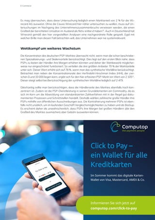 Es mag überraschen, dass diese Untersuchung lediglich einen Marktanteil von 2 % für die Wi-
recard AG ausweist. Ohne die Causa Wirecard hier näher untersuchen zu wollen, muss auf Un-
tersuchungen im Nachgang des Unternehmenszusammenbruchs verwiesen werden, die einen
Großteil der berichteten Umsätze im Ausland als fiktiv entlarvt haben20
. Auch in Deutschland hat
Wirecard gemäß den hier vorgestellten Analysen eine nachgeordnete Rolle gespielt. Egal mit
welcher Brille man diesen Fall betrachten will, das Unternehmen war nie systemrelevant.
Wettkampf um weiteres Wachstum
Die Konzentration des deutschen PSP-Marktes überrascht nicht, wenn man die schon beschriebe-
nen Spezialisierungs- und Skalenvorteile berücksichtigt. Dies legt auf den ersten Blick nahe, dass
PSPs zu lasten der Händler ihre Margen erhöhen könnten und daher der Wettbewerb möglicher-
weise nur eingeschränkt funktioniert. So verteilen die drei größten Anbieter 70 % der Marktanteile
unter sich. Dieser Wert erhöht sich auf 78 %, wenn man das synthetische Worldline berücksichtigt.
Betrachtet man neben der Konzentrationsrate den Herfindahl-Hirschman Index (HHI), der zwi-
schen 0 und 10 000 liegen kann, ergibt sich für den hier erfassten PSP-Markt ein Wert von 2 10521
.
Dieser steigt selbst bei Berücksichtigung der synthetischen Worldline lediglich auf 2 479.
Gleichzeitig sollte man berücksichtigen, dass die Händlerseite des Marktes ebenfalls hoch kon-
zentriert ist. Zudem ist die PSP-Dienstleistung in seinen Grundelementen ein Commodity, da es
sich im Kern um die Abwicklung von standardisierten Zahlverfahren mit in der Regel gut doku-
mentierten Prozessen und Schnittstellen handelt. Deshalb wählen zahlreiche große Händler ihre
PSPs mithilfe von öffentlichen Ausschreibungen aus. Die Kontrahierung mehrerer PSPs ist eben-
falls nicht unüblich, um im laufenden Geschäft Vergleichsmöglichkeiten zu haben und als Backup.
Es erscheint daher als unwahrscheinlich, dass PSPs ihre Margen bei großen Händlern (die den
Großteil des Marktes ausmachen) über Gebühr ausweiten können.
E-Commerce
Click to Pay –
ein Wallet für alle
Kreditkarten
Im Sommer kommt das digitale Karten-
Wallet von Visa, Mastercard, AMEX & Co.
Informieren Sie sich jetzt auf
computop.com/click-to-pay
 