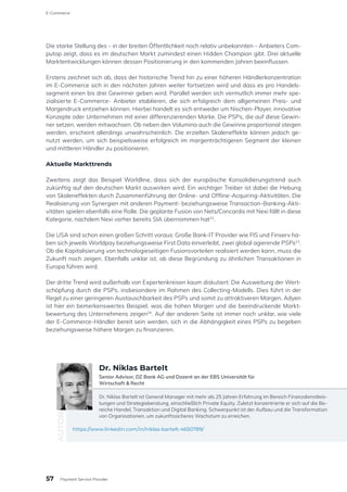 Die starke Stellung des – in der breiten Öffentlichkeit noch relativ unbekannten – Anbieters Com-
putop zeigt, dass es im deutschen Markt zumindest einen Hidden Champion gibt. Drei aktuelle
Marktentwicklungen können dessen Positionierung in den kommenden Jahren beeinflussen.
Erstens zeichnet sich ab, dass der historische Trend hin zu einer höheren Händlerkonzentration
im E-Commerce sich in den nächsten Jahren weiter fortsetzen wird und dass es pro Handels-
segment einen bis drei Gewinner geben wird. Parallel werden sich vermutlich immer mehr spe-
zialisierte E-Commerce- Anbieter etablieren, die sich erfolgreich dem allgemeinen Preis- und
Margendruck entziehen können. Hierbei handelt es sich entweder um Nischen-Player, innovative
Konzepte oder Unternehmen mit einer differenzierenden Marke. Die PSPs, die auf diese Gewin-
ner setzen, werden mitwachsen. Ob neben den Volumina auch die Gewinne proportional steigen
werden, erscheint allerdings unwahrscheinlich. Die erzielten Skaleneffekte können jedoch ge-
nutzt werden, um sich beispielsweise erfolgreich im margenträchtigeren Segment der kleinen
und mittleren Händler zu positionieren.
Aktuelle Markttrends
Zweitens zeigt das Beispiel Worldline, dass sich der europäische Konsolidierungstrend auch
zukünftig auf den deutschen Markt auswirken wird. Ein wichtiger Treiber ist dabei die Hebung
von Skaleneffekten durch Zusammenführung der Online- und Offline-Acquiring-Aktivitäten. Die
Realisierung von Synergien mit anderen Payment- beziehungsweise Transaction-Banking-Akti-
vitäten spielen ebenfalls eine Rolle. Die geplante Fusion von Nets/Concardis mit Nexi fällt in diese
Kategorie, nachdem Nexi vorher bereits SIA übernommen hat22
.
Die USA sind schon einen großen Schritt voraus: Große Bank-IT Provider wie FIS und Finserv ha-
ben sich jeweils Worldpay beziehungsweise First Data einverleibt, zwei global agierende PSPs23
.
Ob die Kapitalisierung von technologieseitigen Fusionsvorteilen realisiert werden kann, muss die
Zukunft noch zeigen. Ebenfalls unklar ist, ob diese Begründung zu ähnlichen Transaktionen in
Europa führen wird.
Der dritte Trend wird außerhalb von Expertenkreisen kaum diskutiert: Die Ausweitung der Wert-
schöpfung durch die PSPs, insbesondere im Rahmen des Collecting-Modells. Dies führt in der
Regel zu einer geringeren Austauschbarkeit des PSPs und somit zu attraktiveren Margen. Adyen
ist hier ein bemerkenswertes Beispiel, was die hohen Margen und die beeindruckende Markt-
bewertung des Unternehmens zeigen24
. Auf der anderen Seite ist immer noch unklar, wie viele
der E-Commerce-Händler bereit sein werden, sich in die Abhängigkeit eines PSPs zu begeben
beziehungsweise höhere Margen zu finanzieren.
Dr. Niklas Bartelt ist General Manager mit mehr als 25 Jahren Erfahrung im Bereich Finanzdienstleis-
tungen und Strategieberatung, einschließlich Private Equity. Zuletzt konzentrierte er sich auf die Be-
reiche Handel, Transaktion und Digital Banking. Schwerpunkt ist der Aufbau und die Transformation
von Organisationen, um zukunftssicheres Wachstum zu erreichen.
https://www.linkedin.com/in/niklas-bartelt-4650789/
AUTOR
Dr. Niklas Bartelt
Senior Advisor, DZ Bank AG und Dozent an der EBS Universität für
Wirtschaft & Recht
E-Commerce
Payment Service Provider
57
 