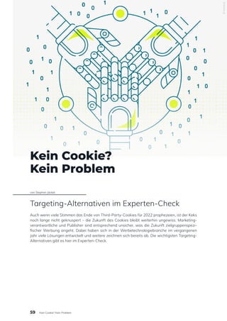 Kein Cookie?
Kein Problem
von Stephan Jäckel
Targeting-Alternativen im Experten-Check
Auch wenn viele Stimmen das Ende von Third-Party-Cookies für 2022 prophezeien, ist der Keks
noch lange nicht geknuspert – die Zukunft des Cookies bleibt weiterhin ungewiss. Marketing-
verantwortliche und Publisher sind entsprechend unsicher, was die Zukunft zielgruppenspezi-
fischer Werbung angeht. Dabei haben sich in der Werbetechnologiebranche im vergangenen
Jahr viele Lösungen entwickelt und weitere zeichnen sich bereits ab. Die wichtigsten Targeting-
Alternativen gibt es hier im Experten-Check.
© emetriq
59 Kein Cookie? Kein Problem
 