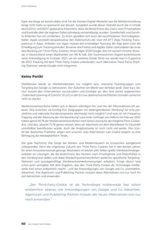 Egal, wie lange sie bereits dabei sind: Für die meisten Digital-Marketer war die Marktentwicklung
lange nicht mehr so spannend wie derzeit. Ausgelöst wurde dieser Wandel durch die in Urteile
des EuGHs1
und BGH2
gegossene Erkenntnis, dass die Bedürfnisse des Users nach Privatsphäre
und Kontrolle über die eigenen Daten jahrelang vernachlässigt wurden. Gesellschaft und Gerich-
te forderten hier ein Umdenken. Zu ihnen gesellten sich auch die verschiedenen Technologiean-
bieter: Apple verstärkt beispielsweise den Datenschutz der User mit ATT (App Tracking Trans-
parency) in Apps. Anbieter von Apps müssen bei erstmaliger Nutzung der App beim User die
Einwilligung zum Tracking einholen. Browser wie Firefox und Apples Safari verkündeten als erste
das Blocking von Third-Party-Cookies. Ihnen folgte 2020 Google, das mit seinem Chrome-Brow-
ser in Deutschland einen Marktanteil von 48 % hält. Der Suchmaschinen-Gigant konkretisierte
seine Ankündigung im Frühjahr 2021 um ein weiteres Detail. Nicht nur werde man in Cupertino
ab 2022 Tracking mit dem Third-Party-Cookie unterbinden, auch alternative Third-Party-Track-
ing-Optionen werde Google nicht integrieren.
Keine Panik!
Stattdessen werde es Werbetreibenden nur möglich sein, anonyme Nutzergruppen zum
Targeting bei Google zu adressieren. Der Aufschrei am Markt war denkbar groß. Aber kurz da-
rauf musste das Unternehmen zurückrudern und kündigte an, den Test seines sogenannten
„Federated Learning of Cohorts“ (FLoC) in der EU aus datenschutzrechtlichen Gründen zunächst
nicht zu starten.
Markenverantwortliche fühlen sich in diesem ständigen Hin und Her der Informationen oft ver-
loren: Wie erreichen sie künftig ihre Zielgruppen mit datengetriebener Werbung? Ist eine per-
sönliche und relevante Kundenansprache überhaupt noch möglich? Und was ist mit Frequency
Capping und der Messung der Werbewirkung? Laut einer Umfrage von Adform im Februar 2021
haben ganze 82 % der Markenverantwortlichen noch keine Lösung für die mögliche Post-Cookie-
Ära. Und das, obwohl 73 % genau wissen, dass ein Abschied von dem Identifikator ihr Geschäft
unmittelbar beeinflussen würde. Auch die Angebotsseite ist noch nicht viel weiter. Drei Vier-
tel der deutschen Publisher zeigen sich unsicher, was Alternativen zum Cookie angeht, so eine
Befragung der Mediaplattform Teads.
Die gute Nachricht: Die Sorge bei Marken und Medienhäusern ist inzwischen weitgehend
unbegründet. Denn die ungewisse Zukunft des Third-Party-Cookies hat in den letzten Jahren
für einen Innovationsschub gesorgt. Besonders im letzten Jahr feilten große Werbetechnologie-
anbieter an Lösungen, die die Bedürfnisse des Nutzers nach Privatsphäre und Datenhoheit in
den Vordergrund stellen und dabei Marketingverantwortlichen weiterhin spezifische Targeting-
Optionen und aussagekräftige Werbewirksamkeitsmessungen erlauben. Einige davon sind
schon jetzt verfügbar. Mit dem Ergebnis, das den Third-Party-Cookie als Technologie mittler-
weile fast schon entbehrlich macht – und die Ankündigungen von Google und Co. unerheblich.
Advertiser, ihre Agenturen und Publishing-Partner müssen diese Alternativen nun nur noch für
sich betrachten und anwenden.
„Der Third-Party-Cookie ist als Technologie mittlerweile fast schon
entbehrlich, ebenso wie Ankündigungen von Google und Co. Advertiser,
Agenturen und Publishing-Partner müssen die neuen Alternativen nun nur
noch anwenden.“
60
Online-Marketing
Kein Cookie? Kein Problem
 