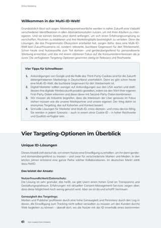 Willkommen in der Multi-ID-Welt!
Grundsätzlich lässt sich sagen: Marketingverantwortliche werden in naher Zukunft eine Vielzahl
verschiedener Identifikatoren in allen Abstraktionsstufen nutzen, um mit ihren Käufern zu inter-
agieren. Und sie können bereits jetzt damit anfangen, um sich einen Erfahrungsvorsprung zu
verschaffen, Routinen zu etablieren und ihre Marketingtöpfe bestmöglich zu verteilen. Denn die
Lösungen, die das Programmatic-Ökosystem erarbeitet hat, sorgen dafür, dass eine Multi-ID-
Welt kein Zukunftsszenario ist, sondern relevante, buchbare Gegenwart für den Werbemarkt.
Schon heute sind Nutzerprofile zum Teil domain- und geräteübergreifend für personalisierte
Werbung erreichbar, und das mit einem stärkeren Fokus auf die Konsumenteninteressen als je
zuvor. Die verfügbaren Targeting-Optionen gewinnen stetig an Relevanz und Reichweite.
Vier Tipps für Schnellleser:
1.	 Ankündigungen von Google und die Rolle des Third-Party-Cookies sind für die Zukunft
datengetriebenen Marketings in Deutschland unerheblich. Denn es gibt schon heute
eine Multi-ID-Welt, die buchbare Gegenwart für den Werbemarkt ist.
2.	 Digital-Marketer sollten weniger auf Ankündigungen aus den USA warten und statt-
dessen ihre digitale Werbezukunft proaktiv gestalten, indem sie den Wert ihrer eigenen
First-Party-Daten erkennen und diese clever mit Second-Party-Daten kombinieren.
3.	 Wir müssen als Industrie begreifen, dass die Interessen der User genauso im Fokus
stehen müssen wie die unserer Marktpartner und unsere eigenen. Der Weg dahin ist
anonymes Targeting, das auf Kohorten und Kontext basiert.
4.	 Sinnvolle Lösungen für Marketer sind Multi-ID, cross-domain- und cross-device-fähig.
Sie werden in jedem Szenario – auch in einem ohne Cookie-ID – in hoher Reichweite
und Qualität verfügbar sein.
Vier Targeting-Optionen im Überblick
Unique ID-Lösungen
Dieses Modell zielt darauf ab, von einem Nutzer eine Einwilligung zu erhalten, um ihn dann geräte-
und domainübergreifend zu tracken – und zwar für verschiedenste Marken und Medien. In den
letzten Jahren entstand eine ganze Reihe solcher Kollaborationen. Im deutschen Markt zählt
dazu NetID.
Das leistet der Ansatz:
Nutzerfreundlichkeit/Datenschutz:
Die Lösung ist sehr granular, das heißt, sie gibt Usern einen hohen Grad an Transparenz und
Gestaltungsspielraum. Erfahrungen mit aktuellen Consent-Management-Services zeigen aber,
dass diese Möglichkeit noch wenig genutzt wird. Aber sie ist da und schafft Vertrauen.
Genauigkeit des Targetings:
Marken und Publisher profitieren durch eine hohe Genauigkeit und Persistenz durch den Log-in
davon, die Einwilligung zum Tracking nicht selbst verwalten zu müssen um den Kunden durchs
Web begleiten zu können – überall dort, wo die Nutzer mit der ID innerhalb eines bestimmten
61
Online-Marketing
Kein Cookie? Kein Problem
 