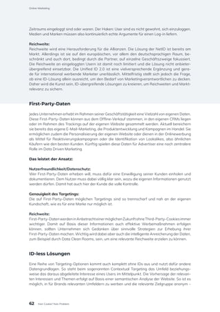Zeitraums eingeloggt sind oder waren. Der Haken: User sind es nicht gewohnt, sich einzuloggen.
Medien und Marken müssen also kontinuierlich echte Argumente für einen Log-in liefern.
Reichweite:
Reichweite wird eine Herausforderung für die Allianzen. Die Lösung der NetID ist bereits am
Markt. Allerdings ist sie auf den europäischen, vor allem den deutschsprachigen Raum, be-
schränkt und auch dort, bedingt durch die Partner, auf einzelne Geschäftszweige fokussiert.
Die Reichweite an eingeloggten Usern ist damit noch limitiert und die Lösung nicht anbieter-
übergreifend einsetzbar. Die Unified ID 2.0 ist eine vielversprechende Ergänzung und gera-
de für international werbende Marketer unerlässlich. Mittelfristig stellt sich jedoch die Frage,
ob eine ID-Lösung allein ausreicht, um den Bedarf von Marketingverantwortlichen zu decken.
Daher wird die Kunst sein, ID-übergreifende Lösungen zu kreieren, um Reichweiten und Markt-
relevanz zu sichern.
First-Party-Daten
Jedes Unternehmen erhebt im Rahmen seiner Geschäftstätigkeit eine Vielzahl von eigenen Daten.
Diese First-Party-Daten können aus dem Offline-Verkauf stammen, in den eigenen CRMs liegen
oder im Rahmen des Trackings auf der eigenen Website gesammelt werden. Aktuell bereichern
sie bereits das eigene E-Mail-Marketing, die Produktentwicklung und Kampagnen im Handel. Sie
ermöglichen zudem die Personalisierung der eigenen Website oder dienen in der Onlinewerbung
als Mittel für Reaktivierungskampagnen oder die Identifikation von Lookalikes, also ähnlichen
Käufern wie den besten Kunden. Künftig spielen diese Daten für Advertiser eine noch zentralere
Rolle im Data Driven Marketing.
Das leistet der Ansatz:
Nutzerfreundlichkeit/Datenschutz:
Wer First-Party-Daten erheben will, muss dafür eine Einwilligung seiner Kunden einholen und
dokumentieren. Dem Nutzer muss dabei völlig klar sein, wozu die eigenen Informationen genutzt
werden dürfen. Damit hat auch hier der Kunde die volle Kontrolle.
Genauigkeit des Targetings:
Die auf First-Party-Daten möglichen Targetings sind so trennscharf und nah an der eigenen
Kundschaft, wie es für eine Marke nur möglich ist.
Reichweite:
First-Party-DatenwerdeninAnbetrachteinermöglichenZukunftohneThird-Party-Cookiesimmer
wichtiger. Damit auf Basis dieser Informationen auch effektive Werbemaßnahmen erfolgen
können, sollten Unternehmen sich Gedanken über sinnvolle Strategien zur Erhebung ihrer
First-Party-Daten machen. Wichtig wird dabei aber auch die intelligente Anreicherung der Daten,
zum Beispiel durch Data Clean Rooms, sein, um eine relevante Reichweite erzielen zu können.
ID-less Lösungen
Eine Reihe von Targeting-Optionen kommt auch komplett ohne IDs aus und nutzt dafür andere
Datengrundlagen. So steht beim sogenannten Contextual Targeting das Umfeld beziehungs-
weise das daraus abgeleitete Interesse eines Users im Mittelpunkt. Die Vorhersage der relevan-
ten Interessen und Themen erfolgt auf Basis einer semantischen Analyse der Website. So ist es
möglich, in für Brands relevanten Umfeldern zu werben und die relevante Zielgruppe anonym –
62
Online-Marketing
Kein Cookie? Kein Problem
 