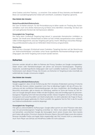 ohne Cookies und ohne Tracking – zu erreichen. Eine weitere ID-less-Variante sind Modelle auf
Basis von soziodemographischen Daten (oft vereinfacht „Cookieless Targeting“ genannt).
Das leistet der Ansatz:
Nutzerfreundlichkeit/Datenschutz:
Der User ist hierbei anonym. Für die Personalisierung ist daher weder ein Tracking des Nutzer-
verhaltens noch eine direkte Adressierung auf Basis eines Identifiers notwendig. Sie lässt sich
vom weit gefassten Kontext der Ad Impressions ableiten.
Genauigkeit des Targetings:
Der Fokus beim Contextual Targeting liegt darauf, in passenden thematischen Umfeldern zu
werben. Der Inhalt eines Werbemittels ist daher auf das Umfeld, beispielsweise einen redaktio-
nellen Artikel abgestimmt, was das Targeting sehr genau macht. Allerdings sind echtes Retarge-
ting und Messbarkeit aufgrund von fehlendem Determinismus eingeschränkt.
Reichweite:
Beide ID-less-Lösungen (Contextual sowie Cookieless Targeting) beruhen auf der Berechnung
von Wahrscheinlichkeiten und bieten schon heute signifikante Reichweitenverlängerungen bei
Zielgruppen, die mit ID-Targeting nicht erreicht werden können.
Kohorten
Kohorten werden aktuell vor allem im Rahmen der Privacy Sandbox von Google vorangetrieben.
Dabei setzen viele Werbetechnologien seit Jahren auf anonyme Nutzergruppen. Targeting-
Segmente, soziodemografische Zielgruppen oder auch Lookalike Audiences in sozialen Medien
funktionieren nach diesem Prinzip. Der Einsatz von Kohorten im Targeting ist also innerhalb wie
außerhalb des Google-Universums möglich.
Das leistet der Ansatz:
Nutzerfreundlichkeit/Datenschutz:
Google suggeriert, dass mit der Einführung des FloC-Ansatzes (Federated Learning of Cohorts)
der Wille des Nutzers stärker respektiert wird. Das ist allerdings fraglich. Mit der ePrivacy-Ver-
ordnung und den rechtlichen Rahmenbedingungen, die dazu verpflichten, die Einwilligung des
Besuchers einzuholen, gibt es bereits ein Werkzeug, welches im Sinne der Nutzer ist. Der An-
satz von Google übergeht diesen Willen mit dem Ergebnis, dass die Einwilligungen für personen-
bezogenes Targeting nicht mehr berücksichtigt werden. Dieses Vorgehen wird zum Teil als wenig
transparent und nutzerfreundlich vom Markt empfunden. Es steht außerdem die Frage im Raum,
ob Google damit gegen geltendes EU-Recht verstößt. Der geplante Test für FloC in der EU wurde
aus Datenschutzbedenken zunächst abgesagt.
Genauigkeit des Targetings:
Hier gibt es unterschiedliche Auffassungen. Google selbst spricht von einer Präzision nahe dem,
was mit personenbezogenem Targeting erreichbar ist. Wenn man jedoch das gesamte Inter-
net betrachtet, verschlechtert Google die Genauigkeit durch seinen Ansatz eher. Denn bereits
jetzt haben alle großen Chromium-basierten Browser (Opera, Microsoft Edge) sowie die anderen
Browser-Hersteller Firefox und Apple Safari angekündigt, den FloC-Ansatz nicht zu unterstützen.
Auch Tech-Player wie GitHub und WordPress wollen ihn nicht zulassen.
63
Online-Marketing
Kein Cookie? Kein Problem
 