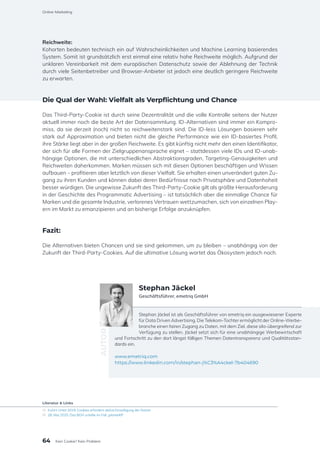 Reichweite:
Kohorten bedeuten technisch ein auf Wahrscheinlichkeiten und Machine Learning basierendes
System. Somit ist grundsätzlich erst einmal eine relativ hohe Reichweite möglich. Aufgrund der
unklaren Vereinbarkeit mit dem europäischen Datenschutz sowie der Ablehnung der Technik
durch viele Seitenbetreiber und Browser-Anbieter ist jedoch eine deutlich geringere Reichweite
zu erwarten.
Die Qual der Wahl: Vielfalt als Verpflichtung und Chance
Das Third-Party-Cookie ist durch seine Dezentralität und die volle Kontrolle seitens der Nutzer
aktuell immer noch die beste Art der Datensammlung. ID-Alternativen sind immer ein Kompro-
miss, da sie derzeit (noch) nicht so reichweitenstark sind. Die ID-less Lösungen basieren sehr
stark auf Approximation und bieten nicht die gleiche Performance wie ein ID-basiertes Profil,
ihre Stärke liegt aber in der großen Reichweite. Es gibt künftig nicht mehr den einen Identifikator,
der sich für alle Formen der Zielgruppenansprache eignet – stattdessen viele IDs und ID-unab-
hängige Optionen, die mit unterschiedlichen Abstraktionsgraden, Targeting-Genauigkeiten und
Reichweiten daherkommen. Marken müssen sich mit diesen Optionen beschäftigen und Wissen
aufbauen – profitieren aber letztlich von dieser Vielfalt. Sie erhalten einen unverändert guten Zu-
gang zu ihren Kunden und können dabei deren Bedürfnisse nach Privatsphäre und Datenhoheit
besser würdigen. Die ungewisse Zukunft des Third-Party-Cookie gilt als größte Herausforderung
in der Geschichte des Programmatic Advertising – ist tatsächlich aber die einmalige Chance für
Marken und die gesamte Industrie, verlorenes Vertrauen wettzumachen, sich von einzelnen Play-
ern im Markt zu emanzipieren und an bisherige Erfolge anzuknüpfen.
Fazit:
Die Alternativen bieten Chancen und sie sind gekommen, um zu bleiben – unabhängig von der
Zukunft der Third-Party-Cookies. Auf die ultimative Lösung wartet das Ökosystem jedoch noch.
Stephan Jäckel ist als Geschäftsführer von emetriq ein ausgewiesener Experte
für Data Driven Advertising. Die Telekom-Tochter ermöglicht der Online-Werbe-
branche einen fairen Zugang zu Daten, mit dem Ziel, diese silo-übergreifend zur
Verfügung zu stellen. Jäckel setzt sich für eine unabhängige Werbewirtschaft
und Fortschritt zu den dort längst fälligen Themen Datentransparenz und Qualitätsstan-
dards ein.
www.emetriq.com
https://www.linkedin.com/in/stephan-j%C3%A4ckel-7b404690
AUTOR
Stephan Jäckel
Geschäftsführer, emetriq GmbH
Literatur & Links
[1]	 EuGH-Urteil 2019: Cookies erfordern aktive Einwilligung der Nutzer
[2]	 28. Mai 2020: Das BGH urteilte im Fall „planet49“
64
Online-Marketing
Kein Cookie? Kein Problem
 