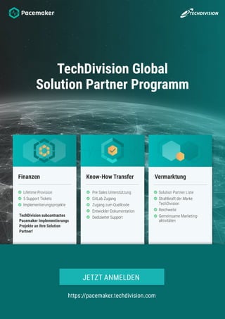 TechDivision Global
Solution Partner Programm
Finanzen Know-How Transfer Vermarktung
Pre Sales Unterstützung
GitLab Zugang
Zugang zum Quellcode
Entwickler-Dokumentation
Dedizierter Support
Lifetime Provision
5 Support Tickets
Implementierungsprojekte
TechDivision subcontractes
Pacemaker Implementierungs
Projekte an Ihre Solution
Partner!
Solution Partner Liste
Strahlkraft der Marke
TechDivision
Reichweite
Gemeinsame Marketing-
aktivitäten
https://pacemaker.techdivision.com
JETZT ANMELDEN
 