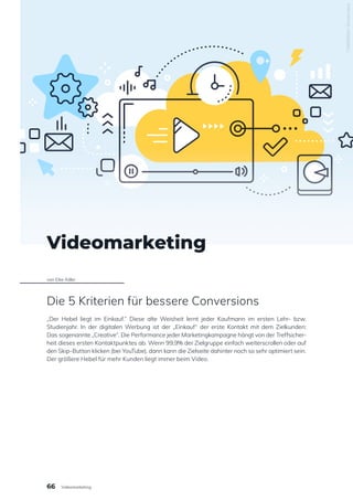 Videomarketing
von Eike Adler
Die 5 Kriterien für bessere Conversions
„Der Hebel liegt im Einkauf.“ Diese alte Weisheit lernt jeder Kaufmann im ersten Lehr- bzw.
Studienjahr. In der digitalen Werbung ist der „Einkauf“ der erste Kontakt mit dem Zielkunden:
Das sogenannte „Creative“. Die Performance jeder Marketingkampagne hängt von der Treffsicher-
heit dieses ersten Kontaktpunktes ab. Wenn 99,9% der Zielgruppe einfach weiterscrollen oder auf
den Skip-Button klicken (bei YouTube), dann kann die Zielseite dahinter noch so sehr optimiert sein.
Der größere Hebel für mehr Kunden liegt immer beim Video.
730665694
/
Shutterstock
66 Videomarketing
 