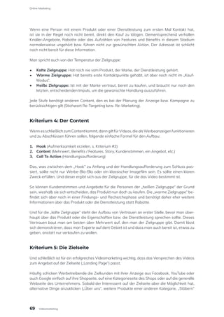 Wenn eine Person mit einem Produkt oder einer Dienstleistung zum ersten Mal Kontakt hat,
ist sie in der Regel noch nicht bereit, direkt den Kauf zu tätigen. Dementsprechend verhallen
Knaller-Angebote, Rabatte oder das Aufzählen von Features und Benefits in diesem Stadium
normalerweise ungehört bzw. führen nicht zur gewünschten Aktion. Der Adressat ist schlicht
noch nicht bereit für diese Information.
Man spricht auch von der Temperatur der Zielgruppe:
•	 Kalte Zielgruppe: Hat noch nie vom Produkt, der Marke, der Dienstleistung gehört.
•	 Warme Zielgruppe: Hat bereits erste Kontaktpunkte gehabt, ist aber noch nicht im „Kauf-
Modus“.
•	 Heiße Zielgruppe: Ist mit der Marke vertraut, bereit zu kaufen, und braucht nur noch den
letzten, entscheidenden Impuls, um die gewünschte Handlung auszuführen.
Jede Stufe benötigt anderen Content, den es bei der Planung der Anzeige bzw. Kampagne zu
berücksichtigen gilt (Stichwort Re-Targeting bzw. Re-Marketing).
Kriterium 4: Der Content
WennesschließlichzumContentkommt,danngiltfürVideos,diealsWerbeanzeigenfunktionieren
und zu Abschlüssen führen sollen, folgende einfache Formel für den Aufbau:
1.	 Hook (Aufmerksamkeit erzielen, s. Kriterium #2)
2.	 Content (Mehrwert, Benefits / Features, Story, Kundenstimmen, ein Angebot, etc.)
3.	 Call To Action (Handlungsaufforderung)
Das, was zwischen dem „Hook“ zu Anfang und der Handlungsaufforderung zum Schluss pas-
siert, sollte nicht nur Werbe-Bla-Bla oder ein klassischer Imagefilm sein. Es sollte einen klaren
Zweck erfüllen. Und dieser ergibt sich aus der Zielgruppe, für die das Video bestimmt ist.
So können Kundenstimmen und Angebote für die Personen der „heißen Zielgruppe“ der Grund
sein, weshalb sie sich entscheiden, das Produkt nun doch zu kaufen. Die „warme Zielgruppe“ be-
findet sich aber noch in einer Findungs- und Recherchephase und benötigt daher eher weitere
Informationen über das Produkt oder die Dienstleistung statt Rabatte.
Und für die „kalte Zielgruppe“ steht der Aufbau von Vertrauen an erster Stelle, bevor man über-
haupt über das Produkt oder die Eigenschaften bzw. die Dienstleistung sprechen sollte. Dieses
Vertrauen baut man am besten über Mehrwert auf, den man der Zielgruppe gibt. Damit lässt
sich demonstrieren, dass man Experte auf dem Gebiet ist und dass man auch bereit ist, etwas zu
geben, anstatt nur verkaufen zu wollen.
Kriterium 5: Die Zielseite
Und schließlich ist für ein erfolgreiches Videomarketing wichtig, dass das Versprechen des Videos
zum Angebot auf der Zielseite („Landing Page“) passt.
Häufig schicken Werbetreibende die Zielkunden mit ihrer Anzeige aus Facebook, YouTube oder
auch Google einfach auf ihre Shopseite, auf eine Kategorieseite des Shops oder auf die generelle
Webseite des Unternehmens. Sobald der Interessent auf der Zielseite aber die Möglichkeit hat,
alternative Dinge anzuklicken („Über uns“, weitere Produkte einer anderen Kategorie, „Stöbern“
69
Online-Marketing
Videomarketing
 