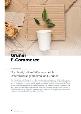 Grüner
E-Commerce
von Josef Willkommer
Nachhaltigkeit im E-Commerce als
Differenzierungsmerkmal und Chance
Das Thema Nachhaltigkeit spielt im E-Commerce eine immer wichtigere Rolle. Kunden fordern
vermehrt ein ökologisches Bewusstsein von Unternehmen ein, die im Onlinehandel tätig sind.
Das ist häufig nicht so einfach, da der digitale Handel mit enormem Stromverbrauch, Verpa-
ckungs- und Logistikaufwand und vielem mehr eine zum Teil sehr schlechte Klimabilanz auf-
weist. Mit einigen Methoden können Händler jedoch nachhaltig wirtschaften und sich ein grünes
Image erarbeiten, ohne Greenwashing zu betreiben. Dabei können sie gleichzeitig auch Kosten
einsparen und etwas Gutes für die Allgemeinheit tun.
280140925
/
Adobe
Stock
7 Grüner E-Commerce
 