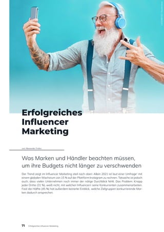 1425386702
/
Shutterstock
Erfolgreiches
Influencer
Marketing
von Alexander Frolov
Was Marken und Händler beachten müssen,
um ihre Budgets nicht länger zu verschwenden
Der Trend zeigt im Influencer Marketing steil nach oben: Allein 2021 ist laut einer Umfrage1
mit
einem globalen Wachstum von 15 % auf der Plattform Instagram zu rechnen. Tatsache ist jedoch
auch, dass vielen Unternehmen noch immer der nötige Durchblick fehlt. Das Problem: Knapp
jeder Dritte (31 %), weiß nicht, mit welchen Influencern seine Konkurrenten zusammenarbeiten.
Fast die Hälfte (45 %) hat außerdem keinerlei Einblick, welche Zielgruppen konkurrierende Mar-
ken dadurch ansprechen.
71 Erfolgreiches Influencer Marketing
 