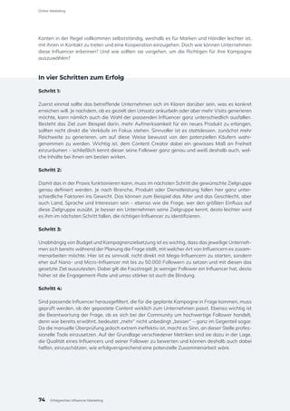 Konten in der Regel vollkommen selbstständig, weshalb es für Marken und Händler leichter ist,
mit ihnen in Kontakt zu treten und eine Kooperation einzugehen. Doch wie können Unternehmen
diese Influencer erkennen? Und wie sollten sie vorgehen, um die Richtigen für ihre Kampagne
auszuwählen?
In vier Schritten zum Erfolg
Schritt 1:
Zuerst einmal sollte das betreffende Unternehmen sich im Klaren darüber sein, was es konkret
erreichen will. Je nachdem, ob es gezielt den Umsatz ankurbeln oder aber mehr Visits generieren
möchte, kann nämlich auch die Wahl der passenden Influencer ganz unterschiedlich ausfallen.
Besteht das Ziel zum Beispiel darin, mehr Aufmerksamkeit für ein neues Produkt zu erlangen,
sollten nicht direkt die Verkäufe im Fokus stehen. Sinnvoller ist es stattdessen, zunächst mehr
Reichweite zu generieren, um auf diese Weise bewusst von den potenziellen Käufern wahr-
genommen zu werden. Wichtig ist, dem Content Creator dabei ein gewisses Maß an Freiheit
einzuräumen – schließlich kennt dieser seine Follower ganz genau und weiß deshalb auch, wel-
che Inhalte bei ihnen am besten wirken.
Schritt 2:
Damit das in der Praxis funktionieren kann, muss im nächsten Schritt die gewünschte Zielgruppe
genau definiert werden. Je nach Branche, Produkt oder Dienstleistung fallen hier ganz unter-
schiedliche Faktoren ins Gewicht. Das können zum Beispiel das Alter und das Geschlecht, aber
auch Land, Sprache und Interessen sein – ebenso wie die Frage, wer den größten Einfluss auf
diese Zielgruppe ausübt. Je besser ein Unternehmen seine Zielgruppe kennt, desto leichter wird
es ihm im nächsten Schritt fallen, die richtigen Influencer zu identifizieren.
Schritt 3:
Unabhängig von Budget und Kampagnenzielsetzung ist es wichtig, dass das jeweilige Unterneh-
men sich bereits während der Planung die Frage stellt, mit welcher Art von Influencern es zusam-
menarbeiten möchte. Hier ist es sinnvoll, nicht direkt mit Mega-Influencern zu starten, sondern
eher auf Nano- und Micro-Influencer mit bis zu 50.000 Followern zu setzen und mit diesen das
gesetzte Ziel auszutesten. Dabei gilt die Faustregel: Je weniger Follower ein Influencer hat, desto
höher ist die Engagement-Rate und umso stärker ist auch die Bindung.
Schritt 4:
Sind passende Influencer herausgefiltert, die für die geplante Kampagne in Frage kommen, muss
geprüft werden, ob der gepostete Content wirklich zum Unternehmen passt. Ebenso wichtig ist
die Beantwortung der Frage, ob es sich bei der Community um hochwertige Follower handelt,
denn wie bereits erwähnt, bedeutet „mehr“ nicht unbedingt „besser“ – ganz im Gegenteil sogar.
Da die manuelle Überprüfung jedoch extrem ineffektiv ist, macht es Sinn, an dieser Stelle profes-
sionelle Tools einzusetzen. Auf der Grundlage verschiedener Metriken sind sie dazu in der Lage,
die Qualität eines Influencers und seiner Follower zu bewerten und können deshalb auch dabei
helfen, einzuschätzen, wie erfolgversprechend eine potenzielle Zusammenarbeit wäre.
74
Online-Marketing
Erfolgreiches Influencer Marketing
 