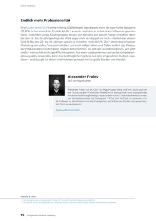 Endlich mehr Professionalität
Eine Studie des BVDW konnte Anfang 2020 belegen, dass bereits mehr als jeder fünfte Deutsche
(21,6 %) schon einmal ein Produkt käuflich erwarb, nachdem er es bei einem Influencer gesehen
hatte. Besonders junge Käufergruppen lassen sich bestens auf diesem Wege erreichen, denn
bei den 16- bis 24-Jährigen liegt der Wert sogar mehr als doppelt so hoch – nämlich bei stolzen
52,6 %. Bei den 25- bis 34-Jährigen waren es immerhin noch 39,5 %. Doch damit das Influencer
Marketing sein volles Potenzial entfalten und nach vielen Höhen und Tiefen endlich das Plateau
der Produktivität erreichen kann, müssen Unternehmen, die sich der Disziplin bedienen, sich jetzt
endlichmehraufdiewichtigenKPIsfokussieren.NurwennsiediesekennenundbeiderKampagnen-
planung aktiv anwenden, kann das bestmögliche Ergebnis aus dem eingesetzten Budget resul-
tieren – und das gilt für kleine Unternehmen genauso wie für große Marken und Händler.
Alexander Frolov ist als CEO von HypeAuditor tätig und war 2018 auch an
der Gründung der KI-basierten Plattform für betrugsfreies und transparentes
Influencer Marketing beteiligt. HypeAuditor nutzt KI und maschinelles Lernen,
um Verhaltensmuster auf Instagram, TikTok und YouTube zu erkennen, Fa-
ke-Follower zu identifizieren und das Engagement auf Influencer-Konten und gesponser-
ten Posts zu analysieren.
hypeauditor.com/de/
AUTOR
Alexander Frolov
CEO von HypeAuditor
Literatur & Links
[1]	 Die Umfrage wurde von HypeAuditor Anfang 2021 unter 200 Marketing-Experten durchgeführt.
[2]	 Die Analyse wurde von HypeAuditor mit Competitor Grid für einige der größten Fashion-Händler Deutschlands durchgeführt.
75
Online-Marketing
Erfolgreiches Influencer Marketing
 