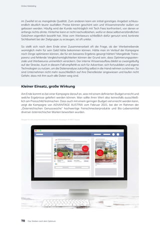 im Zweifel ist es mangelnde Qualität. Zum anderen kann ein initial günstiges Angebot schluss-
endlich deutlich teurer ausfallen: Preise können geschönt sein und Wissenstransfer außen vor
gelassen werden. Häufig wird der Kunde nachträglich mit Tech Fees konfrontiert, von denen er
anfangs nichts ahnte. Hinterher kann er nicht nachvollziehen, wofür er diese selbstverständlichen
Gebühren eigentlich bezahlt hat. Was vom Werbeeuro schließlich dafür genutzt wird, konkrete
Sichtbarkeit bei der Zielgruppe zu erzeugen, ist oft unklar.
So stellt sich nach dem Ende einer Zusammenarbeit oft die Frage, ob der Werbetreibende
womöglich mehr für sein Geld hätte bekommen können. Hätte man im Verlauf der Kampagne
noch Dinge optimieren können, die für ein besseres Ergebnis gesorgt hätten? Mangelnde Trans-
parenz und fehlende Vergleichsmöglichkeiten können der Grund sein, dass Optimierungspoten-
ziale und Werbeeuros unmerklich versickern. Der interne Wissensaufbau bleibt so zwangsläufig
auf der Strecke. Auch in diesem Fall empfiehlt es sich für Advertiser, sich fortzubilden und eigene
Technologien zu nutzen, um die Datenanalyse zukünftig selbst in die Hand nehmen zu können. So
sind Unternehmen nicht mehr ausschließlich auf ihre Dienstleister angewiesen und laufen nicht
Gefahr, dass mit ihm auch alle Daten weg sind.
Kleiner Einsatz, große Wirkung
Am Ende kommt es bei einer Kampagne darauf an, was mit einem definierten Budget erreicht und
welche Ergebnisse geliefert werden können. Man sollte ihren Wert also keinesfalls ausschließ-
lich am Preisschild festmachen. Dass auch mit einem geringen Budget viel erreicht werden kann,
zeigt die Kampagne von ADVANTAGE AUSTRIA vom Februar 2021, bei der im Rahmen der
„Österreichischen Genusswoche“ hochwertige Feinschmeckerprodukte und Bio-Lebensmittel
diverser österreichischer Marken beworben wurden.
Beispiel für eine programmatische Omnichannel-Kampagne © MINT Square
78
Online-Marketing
Das Streben nach dem Optimum
 