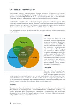 Was bedeutet Nachhaltigkeit?
Nachhaltigkeit bedeutet, etwas so zu tun, dass die natürlichen Ressourcen nicht erschöpft
werden und das langfristige, globale ökologische Gleichgewicht unterstützt wird. Anders aus-
gedrückt wird Nachhaltigkeit oft auch als ein Gleichgewicht gesehen, das die Bedürfnisse der
Gegenwart befriedigt, ohne die Bedürfnisse zukünftiger Generationen zu gefährden.
Nachhaltigkeit bedeutet zudem häufiger, den Weg des geringeren Komforts zu gehen. Dabei
stellt die Umstellung bisheriger, globaler Praktiken in nachhaltige Praktiken vermutlich eine der
größten Herausforderungen des 21. Jahrhunderts dar. Letztlich geht es um nicht weniger als ein
Gleichgewicht zwischen Umwelt, Gesellschaft und Wirtschaft zu schaffen.
Das Ausbalancieren dieser drei konkurrierenden Konzepte bildet die drei Komponenten der
Nachhaltigkeit.
Ökologie:
Die Komponente „Ökologie“ erhält
häufig die meiste Aufmerksamkeit,
da sich Unternehmen darauf kon-
zentrieren, wie sie ihren CO2-Fuß-
abdruck, den Verpackungsmüll und
die allgemeine Umweltbelastung
reduzieren können. Die Verfolgung
und Fokussierung auf die Verringe-
rung der Umweltbelastung kann so-
wohl einen positiven Einfluss auf den
Planeten als auch einen positiven fi-
nanziellen Einfluss haben, da immer
mehr Verbraucher die unternom-
menen Anstrengungen zu schätzen
wissen und beim Konsum verstärk-
tes Augenmerk darauf legen.
Ökonomie:
Damit ein Unternehmen zahlungs-
fähig bleibt, muss es sich auf seine ei-
geneÜberlebensfähigkeitundRenta-
bilität konzentrieren. Um nachhaltig zu sein, darf der Gewinn jedoch nicht auf Kosten der ande-
ren beiden Komponenten signifikante Einbußen erleiden. Bei dieser Komponente geht es darum,
ob die Interessen der Stakeholder des Unternehmens mit den Interessen der Gemeinschaft, der
Kunden und den Werten des Unternehmens übereinstimmen oder nicht.
Soziales:
Dazu gehört, insbesondere als Unternehmen sozial zu agieren und so zu arbeiten, dass sowohl
die Mitarbeiter als auch die gesamte Gesellschaft bestmöglich profitieren. Ein Teil dieser Säule
besteht auch darin, dass Unternehmen auf ihre gesamte Lieferkette achten und sicherstellen,
dass die Menschen, die an der Herstellung entsprechender Produkte und Dienstleistungen be-
teiligt sind, fair behandelt und entlohnt werden.
Quelle: http://abwassernetzwerk-rheinland.nrw/nachhaltigkeit/
8
Leitartikel
Grüner E-Commerce
 