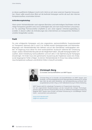 es dieses qualifizierte Kollegium (noch) nicht, lohnt es sich einen externen Experten hinzuzuzie-
hen. Dieser sollte sowohl einen Blick auf die laufende Kampagne werfen als auch den internen
Kompetenzaufbau vorantreiben können.
Anforderungskatalog:
Wenn einem Werbetreibenden nach eigenem Bemühen und mehrmaligem Nachhaken nicht die
nötige Transparenz gewährt wird, ist es wohlmöglich Zeit, sich nach neuen Partnern umzuschau-
en. Für zukünftige Partnerschaften empfiehlt es sich, einen eigenen Anforderungskatalog zu
erstellen. In diesem sollten die Anforderungen des Unternehmens an transparentes Werbewirt-
schaften festgehalten werden.
Fazit
Für eine erfolgreiche Kampagne und eine angenehme, partnerschaftliche Zusammenarbeit
ist Transparenz demnach das A und O. Im Vorfeld müssen Kampagnenziele und Rahmenbe-
dingungen vom Werbetreibenden klar definiert und an den Dienstleister weitergegeben wer-
den. Im Gegenzug muss dieser für einen kontinuierlichen Austausch während der Umsetzung
sorgen, sodass Werbetreibende jederzeit die Möglichkeit haben, aktuelle Kampagnendaten ein-
zusehen, deren Entstehung nachzuvollziehen und sich aktiv in die Optimierung der Kampagne
einzubringen. Am Ende muss eine gemeinsame Auswertung der Ergebnisse sowie eine Analy-
se der begangenen Fehler erfolgen. So können Werbetreibende ihr Know-how stetig erweitern,
neue Kompetenzen aufbauen und ähnliche Fehler in Zukunft vermeiden.
Christoph Berg ist Co-Gründer und Geschäftsführer von MINT Square, einer
Strategie- und Technologieberatung für datengetriebenes Marketing. Er verfügt
über mehr als zehn Jahre Marketing- und Vertriebserfahrung und berät Wer-
bungtreibende auf dem Weg zu mehr Selbstbestimmung im Online-Marketing.
MINT Square steht für unbedingte Transparenz im Programmatic Advertising.
Von der ungeschönten Situationsanalyse und der Auswahl des richtigen Technologie-
partners über den internen Wissensaufbau, bis hin zur effektiven Kampagnenumsetzung,
begleitet MINT Square seine Kunden und bietet Orientierung im schnelllebigen Werbe-
markt – wertorientiert und authentisch.
www.mint-square.com
cb@mint-square.com
AUTOR
Christoph Berg
Co-Gründer und Geschäftsführer von MINT Square
81
Online-Marketing
Das Streben nach dem Optimum
 