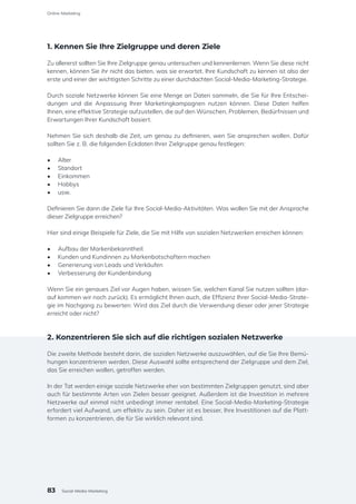 1. Kennen Sie Ihre Zielgruppe und deren Ziele
Zu allererst sollten Sie Ihre Zielgruppe genau untersuchen und kennenlernen. Wenn Sie diese nicht
kennen, können Sie ihr nicht das bieten, was sie erwartet. Ihre Kundschaft zu kennen ist also der
erste und einer der wichtigsten Schritte zu einer durchdachten Social-Media-Marketing-Strategie.
Durch soziale Netzwerke können Sie eine Menge an Daten sammeln, die Sie für Ihre Entschei-
dungen und die Anpassung Ihrer Marketingkampagnen nutzen können. Diese Daten helfen
Ihnen, eine effektive Strategie aufzustellen, die auf den Wünschen, Problemen, Bedürfnissen und
Erwartungen Ihrer Kundschaft basiert.
Nehmen Sie sich deshalb die Zeit, um genau zu definieren, wen Sie ansprechen wollen. Dafür
sollten Sie z. B. die folgenden Eckdaten Ihrer Zielgruppe genau festlegen:
•	 Alter
•	 Standort
•	 Einkommen
•	 Hobbys
•	 usw.
Definieren Sie dann die Ziele für Ihre Social-Media-Aktivitäten. Was wollen Sie mit der Ansprache
dieser Zielgruppe erreichen?
Hier sind einige Beispiele für Ziele, die Sie mit Hilfe von sozialen Netzwerken erreichen können:
•	 Aufbau der Markenbekanntheit
•	 Kunden und Kundinnen zu Markenbotschaftern machen
•	 Generierung von Leads und Verkäufen
•	 Verbesserung der Kundenbindung
Wenn Sie ein genaues Ziel vor Augen haben, wissen Sie, welchen Kanal Sie nutzen sollten (dar-
auf kommen wir noch zurück). Es ermöglicht Ihnen auch, die Effizienz Ihrer Social-Media-Strate-
gie im Nachgang zu bewerten: Wird das Ziel durch die Verwendung dieser oder jener Strategie
erreicht oder nicht?
2. Konzentrieren Sie sich auf die richtigen sozialen Netzwerke
Die zweite Methode besteht darin, die sozialen Netzwerke auszuwählen, auf die Sie Ihre Bemü-
hungen konzentrieren werden. Diese Auswahl sollte entsprechend der Zielgruppe und dem Ziel,
das Sie erreichen wollen, getroffen werden.
In der Tat werden einige soziale Netzwerke eher von bestimmten Zielgruppen genutzt, sind aber
auch für bestimmte Arten von Zielen besser geeignet. Außerdem ist die Investition in mehrere
Netzwerke auf einmal nicht unbedingt immer rentabel. Eine Social-Media-Marketing-Strategie
erfordert viel Aufwand, um effektiv zu sein. Daher ist es besser, Ihre Investitionen auf die Platt-
formen zu konzentrieren, die für Sie wirklich relevant sind.
83
Online-Marketing
Social-Media-Marketing
 