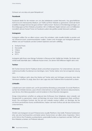 Schauen wir uns dazu ein paar Beispiele an!
Facebook
Facebook bleibt für die meisten von uns das beliebteste soziale Netzwerk. Aus geschäftlicher
Sicht ist es ein interessantes Medium, um Traffic auf Ihrer Website zu generieren. Dank der leicht
erstellten Anzeigen können Sie ganz einfach “Call to Action”-Buttons in Ihre Beiträge einfügen, um
Ihre Zielgruppe auf Ihre Website umzuleiten. Mit 1,4 Milliarden täglich aktiven und 2,13 Milliarden
monatlich aktiven Nutzer*innen ist Facebook zudem das größte soziale Netzwerk weltweit.
Instagram
Instagram sollten Sie vor allem nutzen, wenn Sie vorhaben, viele visuelle Inhalte zu posten und
mit Influencer:innen zusammenarbeiten wollen. Zudem sind Anzeigen auf Instagram genauso
effektiv wie auf Facebook und die Content-Optionen sind sehr vielfältig:
•	 Einfache Posts
•	 Karussells
•	 Videos
•	 Stories
•	 IGTV
Instagram gibt Ihnen eine Menge Freiheiten in Bezug auf die Vielfalt der Inhalte. Sie finden dort
mittlerweile ebenfalls über 1 Milliarde Nutzer:innen, von denen 500 Millionen täglich aktiv sind.
Twitter
Mit Twitter können Sie Ihr Publikum direkt und einfach ansprechen. Für Unternehmen, die einen
reaktionsschnellen Kundenservice benötigen, kann Twitter daher eine hervorragende Lösung
sein.
Wenn Ihr Publikum sieht, dass Ihre Marke auf Twitter aktiv auf Anfragen antwortet, kann dies
Vertrauen schaffen. Es zeigt, dass Sie in der Lage sind, die Probleme Ihrer Kundschaft zu lösen.
LinkedIn
LinkedIn kann sehr nützlich sein, um Ihr persönliches Branding zu entwickeln. Es ist die Plattform,
auf der Sie mitteilen können, was in Ihrem Unternehmen vor sich geht. Sie können dokumentieren,
was Sie tun, Ihre Meinung äußern und mit anderen in Ihrer Branche interagieren.
Einige Unternehmen schaffen es aufgrund des Einflusses ihrer Mitglieder, über LinkedIn viel
Neugeschäft zu generieren, indem sie Beiträge mit einer hohen Engagement-Rate veröffent-
lichen. Die wichtigste Feinheit, die Sie sich auf LinkedIn merken sollten, ist: Beiträge, die Sie
mit Ihrem persönlichen Konto veröffentlichen, haben viel mehr Einfluss als die des Kontos Ihres
Unternehmens.
Pinterest
Ähnlich wie Instagram ist auch Pinterest eine visuelle Plattform. Das heißt, Pinterest funktioniert
eher wie eine Suchmaschine und bietet seinen Nutzer:innen vor allem eines: Inspiration. Wenn
es Ihr Ziel ist, Ihre Produkte zu präsentieren, potenzielle Kunden zu inspirieren und den Traffic auf
Ihre Website zu lenken, ist Pinterest relevant.
84
Online-Marketing
Social-Media-Marketing
 