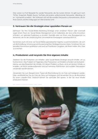 Dies waren nur fünf Beispiele für soziale Netzwerke, die Sie nutzen können. Es gibt auch noch
TikTok, Snapchat, Reddit, Quora, YouTube und andere aufkommende Netzwerke. Allerdings ist
es – wie bereits erwähnt – der Schlüssel, sich auf die sozialen Netzwerke zu konzentrieren, die für
Ihren Zweck und Ihre Zielgruppe am relevantesten sind.
3. Vertrauen Sie die Strategie einer speziellen Person an
Vertrauen Sie Ihre Social-Media-Marketing-Strategie einer einzelnen Person oder eventuell
sogar einem Team an. Social-Media-Management ist ein Vollzeitjob, der eine echte Investition
erfordert, um optimale Ergebnisse zu erzielen. Deshalb raten wir Ihnen, eine Bezugsperson zu
benennen, die für die Umsetzung Ihrer verschiedenen Kampagnen verantwortlich ist.
Sie können auch mit einer auf Social Media spezialisierten Agentur zusammenarbeiten, die sich
um die Erstellung, Umsetzung und Auswertung Ihrer Strategie kümmern kann. So können Sie von
aktuellen Kenntnissen profitieren und sind von Fachleuten umgeben, die Ihnen helfen, Ihre Ziele
zu erreichen.
4. Produzieren und recyceln Sie Ihre eigenen Inhalte
Skalieren Sie die Produktion von Inhalten. Jede Social-Media-Strategie braucht Inhalte, um zu
funktionieren. Das Problem ist Folgendes: Das Produzieren von Inhalten erfordert viel Aufwand –
ebenso wie das Bewerben der Inhalte. Um dieses Problem zu lösen, ist es am besten, Inhalte zu
erstellen, die leicht wiederaufbereitet und auf mehreren Plattformen und sozialen Netzwerken
verwendet werden können.
Verwenden Sie zum Beispiel einen Tweet als Beschreibung für ein Foto auf Instagram wieder.
Oder veröffentlichen Sie ein Foto als Story auf Instagram und verwenden Sie es als Illustration
für einen LinkedIn-Post. Dadurch können Sie wertvolle Zeit sparen, in der Sie neue Inhalte
produzieren können.
Abb.: Interaktion auf Social Media Kanälen / Quelle: Unsplash
Online-Marketing
85 Social-Media-Marketing
 