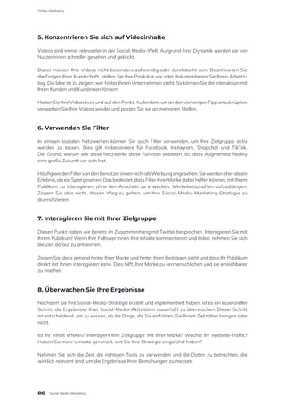 5. Konzentrieren Sie sich auf Videoinhalte
Videos sind immer relevanter in der Social-Media-Welt. Aufgrund ihrer Dynamik werden sie von
Nutzer:innen schneller gesehen und geklickt.
Dabei müssen Ihre Videos nicht besonders aufwendig oder durchdacht sein: Beantworten Sie
die Fragen Ihrer Kundschaft, stellen Sie Ihre Produkte vor oder dokumentieren Sie Ihren Arbeits-
tag. Die Idee ist zu zeigen, wer hinter Ihrem Unternehmen steht. So können Sie die Interaktion mit
Ihren Kunden und Kundinnen fördern.
Halten Sie Ihre Videos kurz und auf den Punkt. Außerdem, um an den vorherigen Tipp anzuknüpfen:
verwerten Sie Ihre Videos wieder und posten Sie sie an mehreren Stellen.
6. Verwenden Sie Filter
In einigen sozialen Netzwerken können Sie auch Filter verwenden, um Ihre Zielgruppe aktiv
werden zu lassen. Dies gilt insbesondere für Facebook, Instagram, Snapchat und TikTok.
Der Grund, warum alle diese Netzwerke diese Funktion anbieten, ist, dass Augmented Reality
eine große Zukunft vor sich hat.
HäufigwerdenFiltervondenBenutzer:innennichtalsWerbungangesehen.Siewerdeneheralsein
Erlebnis, als ein Spiel gesehen. Das bedeutet, dass Filter Ihrer Marke dabei helfen können, mit Ihrem
Publikum zu interagieren, ohne den Anschein zu erwecken, Werbebotschaften aufzudrängen.
Zögern Sie also nicht, diesen Weg zu gehen, um Ihre Social-Media-Marketing-Strategie zu
diversifizieren!
7. Interagieren Sie mit Ihrer Zielgruppe
Diesen Punkt haben wir bereits im Zusammenhang mit Twitter besprochen. Interagieren Sie mit
Ihrem Publikum! Wenn Ihre Follower:innen Ihre Inhalte kommentieren und teilen, nehmen Sie sich
die Zeit darauf zu antworten.
Zeigen Sie, dass jemand hinter Ihrer Marke und hinter ihren Beiträgen steht und dass Ihr Publikum
direkt mit Ihnen interagieren kann. Dies hilft, Ihre Marke zu vermenschlichen und sie erreichbarer
zu machen.
8. Überwachen Sie Ihre Ergebnisse
Nachdem Sie Ihre Social-Media-Strategie erstellt und implementiert haben, ist es ein essenzieller
Schritt, die Ergebnisse Ihrer Social-Media-Aktivitäten dauerhaft zu überwachen. Dieser Schritt
ist entscheidend, um zu wissen, ob die Dinge, die Sie einführen, Sie Ihrem Ziel näher bringen oder
nicht.
Ist Ihr Inhalt effektiv? Interagiert Ihre Zielgruppe mit Ihrer Marke? Wächst Ihr Website-Traffic?
Haben Sie mehr Umsatz generiert, seit Sie Ihre Strategie eingeführt haben?
Nehmen Sie sich die Zeit, die richtigen Tools zu verwenden und die Daten zu betrachten, die
wirklich relevant sind, um die Ergebnisse Ihrer Bemühungen zu messen.
Online-Marketing
86 Social-Media-Marketing
 