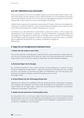 Aus der Digitalisierung entstanden
Nach einem langsamen Start hat der digitale Wandel nun auch den B2B-Bereich erobert. Hyb-
ride Events gingen aus dem Anspruch hervor, jederzeit flexibel und ortsunabhängig miteinander
vernetzt sein zu können. Ein Wunsch, der sich durch die Zugangsbeschränkungen im Zusammen-
hang mit der Corona-Pandemie zu einer Notwendigkeit verwandelte.
Hybride Events ergänzen eine stationäre Zusammenkunft im kleinen Kreis durch die digitale Zu-
schaltung von weiteren Teilnehmern. Ziel ist, die persönliche Atmosphäre eines Treffens vor Ort
mit der hohen Reichweite einer virtuellen Veranstaltung zu vereinen.
Unternehmen aus dem B2B-Bereich befürchteten zunächst, die Nähe zu ihren Kunden, Ge-
schäftspartnern und Lieferanten zu verlieren. Um dieser Problematik vorzubeugen, haben sich
Faustregeln zur erfolgreichen Durchführung von hybriden Events entwickelt. Die Verbesserung
der CO2-Bilanz durch eine sinkende Anzahl an Geschäftsreisen sowie die Kosten- und Zeiter-
sparnis etablierten die Mischform aus Tradition und Moderne endgültig im
B2B-Handel.
5 Tipps für ein erfolgreiches hybrides Event
1. Stellen Sie den Anlass in den Fokus
Was ist der Zweck der Veranstaltung und welche Personen sollen teilnehmen? Diese Fragen die-
nen Ihnen als Orientierung bei der Auswahl der Gäste und Zusammenstellung des Programms.
Zudem sollten Sie die Anzahl der Teilnehmer bestimmen und einen Moderator festlegen.
2. Berücksichtigen Sie Ihr Budget
Der monetäre Aufwand für einen großen Festsaal und die Verpflegung von mehreren hundert
Personen entfallen bei hybriden Events – vollkommen kostenfrei sind sie dennoch nicht. Vor allem
die Hard- und Software zur Durchführung sollten Sie einkalkulieren. Nur durch die genaue Auf-
teilung des verfügbaren Budgets wird die Veranstaltung auch zu einem
finanziellen Erfolg.
3. Unterschätzen Sie den Planungsumfang nicht
Hybride Events sollten einer sorgfältigen Planung und gewissenhaften Organisation unterliegen.
Die Festlegung des Zeitpunkts, des Ortes sowie die Erstellung von Infomaterial sind drei von
vielen Punkten, die Sie regeln sollten. Zudem steht die Einladung der Teilnehmer und die Bereit-
stellung der notwendigen Technik bevor.
4. Stellen Sie die technische Funktionalität sicher
Zur Auswahl der Hard- und Software sollten Sie die Zuschauerzahl und die Internetverbindung
berücksichtigen. Informieren Sie die Teilnehmer rechtzeitig über die verwendete Plattform (Zoom,
Google Meet, YouTube etc.), um die Kompatibilität mit den Endgeräten zu gewährleisten. Der Ent-
wurf eines IT-Notfallplans ist unverzichtbar.
89
Digital Business
Hybride Events
 