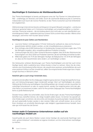 Nachhaltiger E-Commerce als Wettbewerbsvorteil
Das Thema Nachhaltigkeit ist bereits seit längerem eines der Top-Themen im Unternehmensum-
feld – unabhängig von Branche und Größe. Durch die wachsende Bedeutung des E-Commerce,
insbesondere auch durch die Corona-Pandemie, ist das Thema inzwischen auch bei Onlinehänd-
lern angekommen.
Während einige Unternehmen bereits seit längerem mit gutem Beispiel vorangehen – und diverse
Initiativen gestartet haben um E-Commerce nachhaltiger und umweltfreundlicher zu machen –,
wird das Thema bei anderen – die sich bislang damit noch nicht oder nur sehr oberflächlich aus-
einandergesetzt haben – spätestens jetzt aus unserer Sicht zu einem Muss werden. Alleine schon
deswegen, weil immer mehr Kunden darauf achten!
Nachfolgend ein paar Zahlen zum Nachdenken:
•	 Laut einer Nielsen-Umfrage geben 73 % der Verbraucher weltweit an, dass sie ihre Konsum-
gewohnheiten definitiv ändern würden, um die Umweltbelastung zu reduzieren.
•	 Eine Umfrage unter 6.000 Verbrauchern in Nordamerika, Europa und Asien ergab, dass 72 %
der Befragten angaben, aktiv umweltfreundlichere Produkte zu kaufen.
•	 Untersuchungen der NYU‘s Stern School of Business ergaben, dass 50 % des Wachstums bei
Konsumgütern von 2013-2018 von Produkten stammen, die als nachhaltig vermarktet wurden.
•	 Millennials geben mit 75 % der Befragten häufiger als Babyboomer mit 34 % der Befragten
an, dass sie ihre Gewohnheiten aktiv ändern, um nachhaltiger zu leben.
Die Verbraucher schätzen Bemühungen zum Thema Nachhaltigkeit und sind hier auch immer
häufiger bereit, dafür zusätzliche bzw. höhere Kosten in Kauf zu nehmen. Wenn Sie als Unter-
nehmen eine Entscheidung treffen können, die sowohl einen positiven wirtschaftlichen als auch
einen positiven Einfluss auf die Umwelt hat, sollten Sie entsprechende Änderungen bzw. Anpas-
sungen durchaus in Betracht ziehen.
Natürlich gibt es auch einige Vorbehalte dazu.
Zunächst einmal sollten Sie Ihre Zielgruppe möglichst genau kennen. Einige demografische Grup-
pen und Verbrauchergruppen legen tendenziell weniger Wert auf Nachhaltigkeit als andere.
Während die Einführung nachhaltigerer Geschäftspraktiken der Umwelt und den Aussichten für
zukünftige Generationen so oder so zugute kommt, werden Sie möglicherweise nicht den glei-
chen Return on Investment erzielen, wenn für Ihre primäre Zielgruppe das Thema Nachhaltigkeit
keine so große Bedeutung hat.
Darüber hinaus sollten Sie sicherstellen, dass Sie bei Änderungen, die das Thema Nachhaltigkeit
betreffen bzw. betreffen können, die nötige Sorgfalt walten lassen. So können Sie speziell sol-
chen Änderungen vornehmen, die eine echte und messbare Auswirkung haben. Sowohl aktuelle
als auch potenzielle Kunden werden in den meisten Fällen sehr schnell merken, ob es sich bei
Ihren Ansätzen um ernsthafte Bemühungen oder lediglich Lippenbekenntnisse handelt. Ganz
oder gar nicht lautet hier die Devise!
Immer mehr E-Commerce-Unternehmen stellen auf ein
nachhaltiges Modell um
Sowohl große als auch kleine Marken nutzen immer häufiger die wachsende Nachfrage nach
mehr „grünen Initiativen” und arbeiten an eigenen Ansätzen, um ihre Unternehmen nachhaltiger
zu machen.
9
Leitartikel
Grüner E-Commerce
 