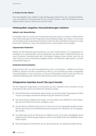 5. Proben Sie den Ablauf
Eine Generalprobe unter möglichst realen Bedingungen erlaubt Ihnen die vorzeitige Identifizie-
rung von Problemen in Bezug auf die Technik und das Programm. Sofern Ihr Moderator aus den
eigenen Reihen stammt, nimmt sie ihm die Nervosität.
Fehlerquellen umgehen, Herausforderungen meistern
Abkehr vom Wesentlichen
Ein häufiger Fehler ist, den Sinn der Zusammenkunft aus den Augen zu verlieren. Im B2B-Bereich
zielen Veranstaltungen auf die Festigung der Geschäftsbeziehungen, den Aufbau von Vertrauen
und die Stärkung der Unternehmensmarke ab. Suchen Sie den persönlichen Austausch zu mög-
lichst vielen Teilnehmern. Dies ist bei hybriden Events schwierig aber nicht unmöglich.
Unpassender Moderator
Wählen Sie den Moderator gewissenhaft aus. Für einen Tag der offenen Tür in entspannter At-
mosphäre ist ein professioneller, externer Moderator eine gute Option. Markteinführungen von
neuen Produkten, Dienstleistungen oder Technologien hingegen wirken seriöser, wenn sie von
einer Person aus ihrem Unternehmen begleitet werden. Der Moderator sollte spontan, souverän
und kontaktfreudig sein.
Schlechte Kommunikation
Hybride Events sind – je nach Leistungskraft Ihrer Hard- und Software – anfällig für technische
Probleme. Sprechen Sie diese Vorkommnisse offen an. Die Durchführung dieser zweigeteilten
Veranstaltungsform ist ein Lernprozess, an dessen Anfang kleine Fehler normal sind. Eine ab-
schließende Befragung der Teilnehmer gibt Aufschluss über Entwicklungspotenziale.
Erfolgreiches Hybrides Event? Die top 8 Vorteile
Für die erfolgreiche Organisation und Durchführung eines Hybriden Events entstehen für das
Unternehmen aber auch für die Teilnehmer erhebliche Vorteile.
1.	 Die durchführenden Unternehmen sparen Kosten, da sie keine großen Tagungsräume mieten
müssen und weniger Aufwand für die Bewirtung der Teilnehmer entsteht.
2.	 Die Events können aufgezeichnet werden, um auch später für die Teilnehmer und für diejeni-
gen, die nicht teilnehmen konnten, verfügbar zu sein.
3.	 Da eine kleinere Teilnehmerzahl vor Ort ist, können die Events individueller gestaltet werden.
Ebenso kann besser auf die Bedürfnisse sowie Interessen der Teilnehmer vor Ort eingegan-
gen werden.
4.	 Die Zeiteinsparung für die Teilnehmer am digitalen Event, da sie keine mehrtägigen Reisen
aufgrund weiter Anfahrtswege einplanen müssen. Dazu bleiben Ihnen die anfallenden Reise-
kosten erspart.
5.	 Das Event gewinnt an Reichweite, da sich die Interessenten von überall zuschalten können.
90
Digital Business
Hybride Events
 