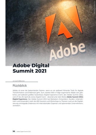 Adobe Digital
Summit 2021
von Josef Willkommer
Rückblick
Adobe ist einer der bekanntesten Namen, wenn es um weltweit führende Tools für digitale
Transformation und Erlebnisse geht. Zum zweiten Mal in Folge organisierte Adobe sein jähr-
liches und weltweit größtes kostenloses Digital Experience Event, den Adobe Summit 2021,
vom 27. bis 29. April als reines Digital-Event – diesmal unter dem Motto Adobe Summit 2021:
Digital Experience. Der Adobe Summit 2021 bot Marketern, Entwicklern, Kunden, Unterneh-
mern und Anwendern mehr als 400 Sessions und Workshops zu Themen rund um die Digitali-
sierung und digitale Erlebnisse mit internationalen Experten und spannenden Unternehmens-
vertretern.
719314501
/
Shutterstock
96 Adobe Digital Summit 2021
 