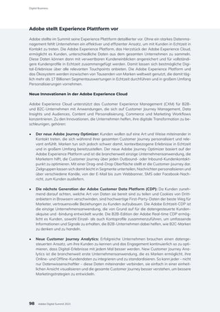 Adobe stellt Experience Plattform vor
Adobe stellte im Summit seine Experience Plattform detaillierter vor. Ohne ein starkes Datenma-
nagement fehlt Unternehmen ein effektiver und effizienter Ansatz, um mit Kunden in Echtzeit in
Kontakt zu treten. Die Adobe Experience Platform, das Herzstück der Adobe Experience Cloud,
ermöglicht es Kunden, unterschiedliche Daten aus dem gesamten Unternehmen zu sammeln.
Diese Daten können dann mit verwertbaren Kundeneinblicken angereichert und für vollständi-
gere Kundenprofile in Echtzeit zusammengefügt werden. Damit lassen sich bestmögliche Digi-
tal-Erlebnisse über alle relevanten Touchpoints anbieten. Die Adobe Experience Platform und
das Ökosystem werden inzwischen von Tausenden von Marken weltweit genutzt, die damit täg-
lich mehr als 17 Billionen Segmentauswertungen in Echtzeit durchführen und in großem Umfang
Personalisierungen vornehmen.
Neue Innovationen in der Adobe Experience Cloud
Adobe Experience Cloud unterstützt das Customer Experience Management (CXM) für B2B-
und B2C-Unternehmen mit Anwendungen, die sich auf Customer Journey Management, Data
Insights und Audiences, Content und Personalisierung, Commerce und Marketing Workflows
konzentrieren. Zu den Innovationen, die Unternehmen helfen, ihre digitale Transformation zu be-
schleunigen, gehören:
•	 Der neue Adobe Journey Optimizer: Kunden wollen auf eine Art und Weise miteinander in
Kontakt treten, die sich während ihrer gesamten Customer Journey personalisiert und rele-
vant anfühlt. Marken tun sich jedoch schwer damit, kontextbezogene Erlebnisse in Echtzeit
und in großem Umfang bereitzustellen. Der neue Adobe Journey Optimizer basiert auf der
Adobe Experience Platform und ist die branchenweit einzige Unternehmensanwendung, die
Marketern hilft, die Customer Journey über jeden Outbound- oder Inbound-Kundenkontakt-
punkt zu optimieren. Mit einer Drag-and-Drop Oberfläche stellt er die Customer-Journey dar.
Zielgruppen lassen sich damit leicht in Segmente unterteilen, Nachrichten personalisieren und
über verschiedene Kanäle, von der E-Mail bis zum Webbanner, SMS oder Facebook-Nach-
richt, zum Kunden ausliefern.
•	 Die nächste Generation der Adobe Customer Data Platform (CDP): Da Kunden zuneh-
mend darauf achten, welche Art von Daten sie bereit sind zu teilen und Cookies von Dritt-
anbietern in Browsern verschwinden, sind hochwertige First-Party-Daten der beste Weg für
Marketer, vertrauensvolle Beziehungen zu Kunden aufzubauen. Die Adobe Echtzeit-CDP ist
die einzige Unternehmensanwendung, die von Grund auf für die datengesteuerte Kunden-
akquise und -bindung entwickelt wurde. Die B2B-Edition der Adobe Real-time CDP ermög-
licht es Kunden, sowohl Einzel- als auch Kontoprofile zusammenzuführen, um umfassende
Informationen und Signale zu erhalten, die B2B-Unternehmen dabei helfen, wie B2C-Marken
zu denken und zu handeln.
•	 Neue Customer Journey Analytics: Erfolgreiche Unternehmen brauchen einen datenge-
steuerten Ansatz, um ihre Kunden zu kennen und das Engagement kontinuierlich so zu opti-
mieren, dass Digital-Erlebnisse mit jedem Mal besser werden. New Customer Journey Ana-
lytics ist die branchenweit erste Unternehmensanwendung, die es Marken ermöglicht, ihre
Online- und Offline-Kundendaten zu integrieren und zu standardisieren. So kann jeder – nicht
nur Datenwissenschaftler – diese Daten miteinander verbinden, sie einfach in einer einheit-
lichen Ansicht visualisieren und die gesamte Customer Journey besser verstehen, um bessere
Marketingstrategien zu entwickeln.
98
Digital Business
Adobe Digital Summit 2021
 