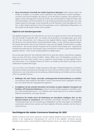 •	 Neue Innovationen innerhalb des Adobe Experience Managers helfen Marken dabei, die
Inhalte zu erstellen, zu verwalten und zu optimieren, die Unternehmen wirklich benötigen –
und das in der Geschwindigkeit, die nötig ist, um an der Spitze zu bleiben. Dazu gehören He-
adless Content Management Funktionen (CMS), die unterschiedliche Inhalte als Daten über
APIs bereitstellen und fortschrittliche KI in die Inhaltsautomatisierung einbringen. Der neue
Adobe Experience Manager Assets Essentials wird die Standard-Asset-Management-Funk-
tion in allen Adobe Experience Cloud-Anwendungen und ist vollständig konfigurierbar, um
den Zugriff auf die besten Inhalte sicherzustellen.
Digital ist zum Standard geworden
Das digitale Engagement von Unternehmen war noch nie so groß wie heute. Trotz der Pandemie
hat eine aktuelle Trendstudie 2021 von Adobe und Econsultancy herausgefunden, dass mehr
als 70 % der Unternehmen, die in Bezug auf das digitale Erlebnis besser aufgestellt sind als
ihre Branche, eine dreimal höhere Wahrscheinlichkeit haben, im Jahr 2020 gut abzuschneiden.
Die Studie überraschte viele mit der Erkenntnis, dass sich die digitale Transformation in großen
Unternehmen – die von den meisten Analysten mit 5-10 Jahren veranschlagt wird – aufgrund der
Pandemie beschleunigt hat. Dies beweist, dass Unternehmen in diesem „neuen Normalzustand“
gedeihen können – wenn sie die richtige digitale Grundlage haben.
Das ist die gute Nachricht. Die schlechte Nachricht ist, dass die meisten Unternehmen angeben,
dass nur etwa 20 % ihrer Assets (Grafiken, Videos, Bilder usw.) mit Metadaten versehen sind.
Außerdem sind viele Teams isoliert, was zu negativen Auswirkungen auf das digitale Ökosys-
tem führen kann, z. B. zu längeren Zeiten für Teams, um Inhalte auf den Markt zu bringen und zu
schlechteren Kundenerfahrungen.
Laut Loni Stark, Vice President, Adobe Experience Manager, Produktmanagement und Marke-
ting, können Adobe und Experience Manager hier einen enormen Einfluss haben. In ihrer Session,
erläuterte sie, wie Unternehmen die Verwaltung und Bereitstellung von Inhalten auf drei wichtige
Arten neu gestalten können:
•	 Befähigen Sie mehr Teams, wertvolle, markengerechte Kundenerlebnisse zu schaffen.
Das bedeutet, dass Inhalte für alle Rollen in einem Unternehmen leicht zugänglich und nutz-
bar sind, damit Silos der Vergangenheit angehören.
•	 Ermöglichen Sie die schnelle Interaktion mit Kunden an jedem digitalen Touchpoint mit
flexiblen, API-basierten Erlebnissen. Dadurch werden Inhalte anpassbar und fließen naht-
los in alle Kundenerlebnisse ein – von Websites über mobile Apps bis hin zu anderen digitalen
Bildschirmoberflächen und sogar Sprache.
•	 Optimieren Sie Inhalte durch die Einbindung von künstlicher Intelligenz (KI), um den
Business-Impact zu maximieren. Dies erleichtert zukünftiges Wachstum, indem gängige
Herausforderungen wie die Verwaltung von Bildgrößen und das Hinzufügen von Metadaten
automatisch übernommen werden und Teammitglieder effizienter arbeiten und ihre Ziele er-
reichen können.
Nachfolgend die Adobe Commerce Roadmap für 2021
Mobile Commerce wird immer relevanter und laut Adobes Digital Economy Index haben Smart-
phones in der vergangenen Urlaubssaison für rund 40 % des digitalen Umsatzes gesorgt.
Darüber hinaus gehen unterschiedliche Digital-Experten davon aus, dass die Onlineausgaben
99
Digital Business
Adobe Digital Summit 2021
 