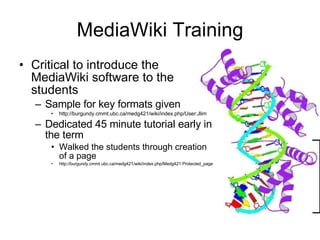 MediaWiki Training Critical to introduce the MediaWiki software to the students Sample for key formats given http://burgundy.cmmt.ubc.ca/medg421/wiki/index.php/User:Jlim Dedicated 45 minute tutorial early in the term Walked the students through creation of a page http://burgundy.cmmt.ubc.ca/medg421/wiki/index.php/Medg421:Protected_page 