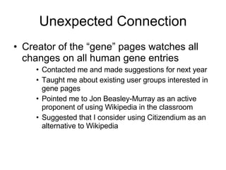 Unexpected Connection Creator of the “gene” pages watches all changes on all human gene entries Contacted me and made suggestions for next year Taught me about existing user groups interested in gene pages Pointed me to Jon Beasley-Murray as an active proponent of using Wikipedia in the classroom Suggested that I consider using Citizendium as an alternative to Wikipedia 