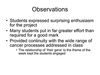 Observations Students expressed surprising enthusiasm for the project Many students put in far greater effort than required for a good mark Provided continuity with the wide range of cancer processes addressed in class The relationship of ‘their gene’ to the theme of the week kept the students engaged 