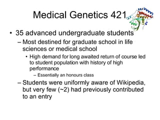 Medical Genetics 421 35 advanced undergraduate students Most destined for graduate school in life sciences or medical school High demand for long awaited return of course led to student population with history of high performance Essentially an honours class Students were uniformly aware of Wikipedia, but very few (~2) had previously contributed to an entry 