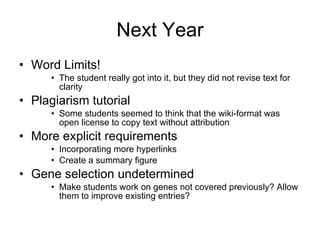 Next Year Word Limits! The student really got into it, but they did not revise text for clarity Plagiarism tutorial Some students seemed to think that the wiki-format was open license to copy text without attribution More explicit requirements Incorporating more hyperlinks Create a summary figure Gene selection undetermined Make students work on genes not covered previously? Allow them to improve existing entries?  