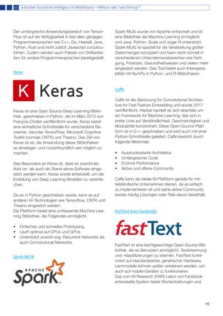 10
Der umfangreiche Anwendungsbereich von Tensor-
Flow ist auf die Verfügbarkeit in fast allen gängigen
Programmiersprachen wie C++, Go, Haskell, Java,
Python, Rust und nicht zuletzt Javascript zurückzu-
führen. Zudem werden auch Pakete von Drittanbie-
tern für andere Programmiersprachen bereitgestellt.
Keras
Keras ist eine Open Source Deep-Learning-Biblio-
thek, geschrieben in Python, die im März 2015 von
François Chollet veröffentlicht wurde. Keras bietet
eine einheitliche Schnittstelle für verschiedene Ba-
ckends, darunter TensorFlow, Microsoft Cognitive
Toolkit (vormals CNTK) und Theano. Das Ziel von
Keras ist es, die Anwendung dieser Bibliotheken
so einsteiger- und nutzerfreundlich wie möglich zu
machen.
Das Besondere an Keras ist, dass es sowohl als
Add-on- als auch als Stand-alone-Software einge-
setzt werden kann. Keras wurde entwickelt, um die
Erstellung von Deep Learning Modellen zu vereinfa-
chen.
Da es in Python geschrieben wurde, kann es auf
anderen KI-Technologien wie Tensorflow, CNTK und
Theano eingesetzt werden.
Die Plattform bietet eine umfassende Machine Lear-
ning Bibliothek, die Folgendes ermöglicht,
•	 Einfaches und schnelles Prototyping,
•	 Läuft optimal auf CPUs und GPUs
•	 Unterstützt sowohl sog. Recurrent Networks als 	
	 auch Convolutional Networks.
Spark MLlib
Spark MLlib wurde von Apache entwickelt und ist
eine Bibliothek die Machine Learning ermöglicht
und Java, Python, Scala und sogar R unterstützt.
Spark MLlib ist speziell für die Verarbeitung großer
Datenmengen konzipiert und kann recht schnell in
verschiedenen Unternehmensbereichen wie Ferti-
gung, Finanzen, Gesundheitswesen und vielem mehr
eingesetzt werden. Das Tool bietet auch Interopera-
bilität mit NumPy in Python- und R-Bibliotheken.
Caffe
Caffe ist die Abkürzung für Convolutional Architec-
ture for Fast Feature Embedding und wurde 2017
veröffentlicht. Hierbei handelt es sich ebenfalls um
ein Framework für Machine Learning, das sich in
erster Linie auf Verständlichkeit, Geschwindigkeit und
Modularität konzentriert. Diese Open-Source-Platt-
form ist in C++ geschrieben und wird auch mit einer
Python-Schnittstelle geliefert. Caffe besticht durch
folgende Merkmale:
•	 Ausdrucksstarke Architektur
•	 Umfangreicher Code
•	 Enorme Performance
•	 Aktive und offene Community
Caffe kann als ideale KI-Plattform gerade für mit-
telständische Unternehmen dienen, da es einfach
zu implementieren ist und seine aktive Community
bereits häufig Lösungen oder Teile davon bereithält.
fastText (von Facebook)
FastText ist eine leichtgewichtige Open-Source-Bib-
liothek, die es Benutzern ermöglicht, Texterkennung
und -klassifizierungen zu erlernen. FastText funkti-
oniert auf standardisierter, generischer Hardware.
Lernmodelle können später verkleinert werden, um
auch auf mobile-Geräten zu funktionieren.
Das vom KI Research (FAIR) Labor von Facebook
entwickelte System bietet Worteinbettungen und
Leitartikel: Künstliche Intelligenz im Mittelstand – Hilfreich oder “over the top”?
 