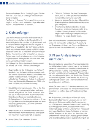 11
Textklassifikationen. Es ist für alle gängigen Plattfor-
men wie Linux, MacOS und sogar Microsoft Win-
dows verfügbar.
FastText ist in C++ und Python geschrieben und er-
möglicht es Benutzern, unbeaufsichtigte oder über-
wachte Lernalgorithmen zu erstellen.
2. Klein anfangen
Das Thema KI lässt sich nicht über Nacht vollum-
fänglich erlernen. Aufgrund der Komplexität und
Vielschichtigkeit sollte man hier möglichst iterativ und
in kleinen Schritten vorgehen, um sich langsam in
das Thema einzuarbeiten, die Technologie und die
damit verbundenen Möglichkeiten und Lösungsan-
sätze von Grund auf zu verstehen und dann mit der
Zeit ins Thema immer tiefer eintauchen zu können.
Zudem kann durch eine langsame und schrittweise
Vorgehensweise unnötiges und mitunter auch sehr
teures Lehrgeld vermieden werden.
Nachfolgend die Skizze für einen ersten strukturier-
ten Ansatz, um in das Thema KI einzusteigen:
•	 Beginnen Sie mit der Einbindung von “fertigen” 	
	 Applikationen, die bereits KI-Komponenten nut-	
	 zen und mit denen sich die Produktivität Ihrer Mit-	
	 arbeiter verbessern lässt. Hierzu gibt es unter-	
	 schiedlichste Ansätze und Tools z. B. im Bereich 	
	 Customer Relationship Management (CRM) oder 	
	 auch im Bereich von Online-Marketing
•	 Sobald Sie mit entsprechenden “Out-of-the-Box-	
	 Lösungen” vertraut gemacht haben und diese 	
	 System erfolgreich in der Praxis einsetzen, kön-	
	 nen Sie im nächsten Schritt durch bestehende 	
	 Open Source Tools und bereits bestehende 	
	 KI-Baukästen und -Frameworks, wie sie z. B. von 	
	 Google oder Amazon bereitgestellt werden, erste 	
	 einfache Applikationen, z. B. einen einfachen 	
	 Chatbot angehen.
•	 Beginnen Sie dabei mit einem kleinen Problem 	
	 mit einer hohen Wahrscheinlichkeit, einen positi-	
	 ven Return on Investment (ROI) zu erzielen.
•	 Achten Sie auf die folgenden Schritte:
	 Definition: Definieren Sie klare Erwartungen 	
	 daran, was KI für Ihr spezifisches Unterneh-	
	 mensprofil tun kann und was nicht.
	 Messung: Messen Sie die durch KI erreichten 	
	 Arbeitsergebnisse (idealerweise Verbesserun-	
	 gen) sehr genau.
	 Entscheidung: Entscheiden Sie, ob das 	
	 Experiment funktioniert hat oder nicht, d. h., 	
	 ob die von Ihnen gemessenen Verbesse-	
	 rungen ihren Erwartungen entsprechen oder 	
	 im besten Fall sogar darüber liegen.
Eine solch strukturierte und interaktive Vorgehens-
weise mit permanenter und genauer Auswertung
der Ergebnisse hilft Ihnen von Beginn an, Risiken zu
vermeiden und insbesondere Geld zu sparen.
3. KI zur Analyse imple-
mentieren
Der wichtigste und wesentliche Anwendungsbereich
der KI für nahezu jedes Unternehmen ist die Analytik.
Die KI hat neue Horizonte im Bereich der Analytik er-
öffnet; durch die Nutzung sog. Predictive Analytics –
darunter versteht man vorhersagende Analysen über
die beispielsweise bei Maschine die nächste Wartung
anhand des täglichen Einsatzes und der Abnutzung
vorhergesagt werden kann – können Unternehmen
zukünftig enorm profitieren.
Wenn Sie versuchen, KI für Ihr Unternehmen zu im-
plementieren, ohne dabei viel in maschinelles Lernen
investieren zu wollen, dann ist Analytik der richtige
Weg.
Mit KI-basierten Analysetools erhalten Sie echte
Business Intelligence und Lösungen, die vor nicht
allzu langer Zeit ausschließlich Großunternehmen
und Konzernen vorbehalten waren inzwischen häufig
zu Schnäppchenpreisen, sodass dieser Ansatz
mittlerweile sogar für kleine Unternehmen interessant
sein kann. Nachfolgend eine Aufstellung einiger der
besten Analysetools am Markt, auf die inzwischen
Unternehmen nahezu jeder Größe zugreifen können
und deren Einsatz inzwischen auch erschwinglich ist:
Leitartikel: Künstliche Intelligenz im Mittelstand – Hilfreich oder “over the top”?
1
https://www.gartner.com/doc/3884563/magic-quadrant-web-content-management
 