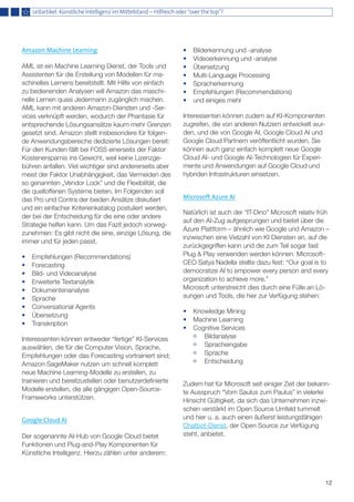 12
Amazon Machine Learning
AML ist ein Machine Learning Dienst, der Tools und
Assistenten für die Erstellung von Modellen für ma-
schinelles Lernens bereitstellt. Mit Hilfe von einfach
zu bedienenden Analysen will Amazon das maschi-
nelle Lernen quasi Jedermann zugänglich machen.
AML kann mit anderen Amazon-Diensten und -Ser-
vices verknüpft werden, wodurch der Phantasie für
entsprechende Lösungsansätze kaum mehr Grenzen
gesetzt sind. Amazon stellt insbesondere für folgen-
de Anwendungsbereiche dedizierte Lösungen bereit:
Für den Kunden fällt bei FOSS einerseits der Faktor
Kostenersparnis ins Gewicht, weil keine Lizenzge-
bühren anfallen. Viel wichtiger sind andererseits aber
meist der Faktor Unabhängigkeit, das Vermeiden des
so genannten „Vendor Lock” und die Flexibilität, die
die quelloffenen Systeme bieten. Im Folgenden soll
das Pro und Contra der beiden Ansätze diskutiert
und ein einfacher Kriterienkatalog postuliert werden,
der bei der Entscheidung für die eine oder andere
Strategie helfen kann. Um das Fazit jedoch vorweg-
zunehmen: Es gibt nicht die eine, einzige Lösung, die
immer und für jeden passt.
•	 Empfehlungen (Recommendations)
•	 Forecasting
•	 Bild- und Videoanalyse
•	 Erweiterte Textanalytik
•	 Dokumentenanalyse
•	 Sprache
•	 Conversational Agents
•	 Übersetzung
•	 Transkription
Interessenten können entweder “fertige” KI-Services
auswählen, die für die Computer Vision, Sprache,
Empfehlungen oder das Forecasting vortrainiert sind;
Amazon SageMaker nutzen um schnell komplett
neue Machine Learning-Modelle zu erstellen, zu
trainieren und bereitzustellen oder benutzerdefinierte
Modelle erstellen, die alle gängigen Open-Source-
Frameworks unterstützen.
Google Cloud AI
Der sogenannte AI-Hub von Google Cloud bietet
Funktionen und Plug-and-Play Komponenten für
Künstliche Intelligenz. Hierzu zählen unter anderem:
•	 Bilderkennung und -analyse
•	 Videoerkennung und -analyse
•	 Übersetzung
•	 Multi-Language Processing
•	 Spracherkennung
•	 Empfehlungen (Recommendations)
•	 und einiges mehr
Interessenten können zudem auf KI-Komponenten
zugreifen, die von anderen Nutzern entwickelt wur-
den, und die von Google AI, Google Cloud AI und
Google Cloud Partnern veröffentlicht wurden. Sie
können auch ganz einfach komplett neue Google
Cloud AI- und Google AI-Technologien für Experi-
mente und Anwendungen auf Google Cloud und
hybriden Infrastrukturen einsetzen.
Microsoft Azure AI
Natürlich ist auch der “IT-Dino” Microsoft relativ früh
auf den AI-Zug aufgesprungen und bietet über die
Azure Plattform – ähnlich wie Google und Amazon –
inzwischen eine Vielzahl von KI Diensten an, auf die
zurückgegriffen kann und die zum Teil sogar fast
Plug & Play verwenden werden können. Microsoft-
CEO Satya Nadella stellte dazu fest: “Our goal is to
democratize AI to empower every person and every
organization to achieve more.”
Microsoft unterstreicht dies durch eine Fülle an Lö-
sungen und Tools, die hier zur Verfügung stehen:
•	 Knowledge Mining
•	 Machine Learning
•	 Cognitive Services
	 Bildanalyse
	 Spracheingabe
	 Sprache
	 Entscheidung
Zudem hat für Microsoft seit einiger Zeit der bekann-
te Ausspruch “Vom Saulus zum Paulus” in vielerlei
Hinsicht Gültigkeit, da sich das Unternehmen inzwi-
schen verstärkt im Open Source Umfeld tummelt
und hier u. a. auch einen äußerst leistungsfähigen
Chatbot-Dienst, der Open Source zur Verfügung
steht, anbietet.
Leitartikel: Künstliche Intelligenz im Mittelstand – Hilfreich oder “over the top”?
 